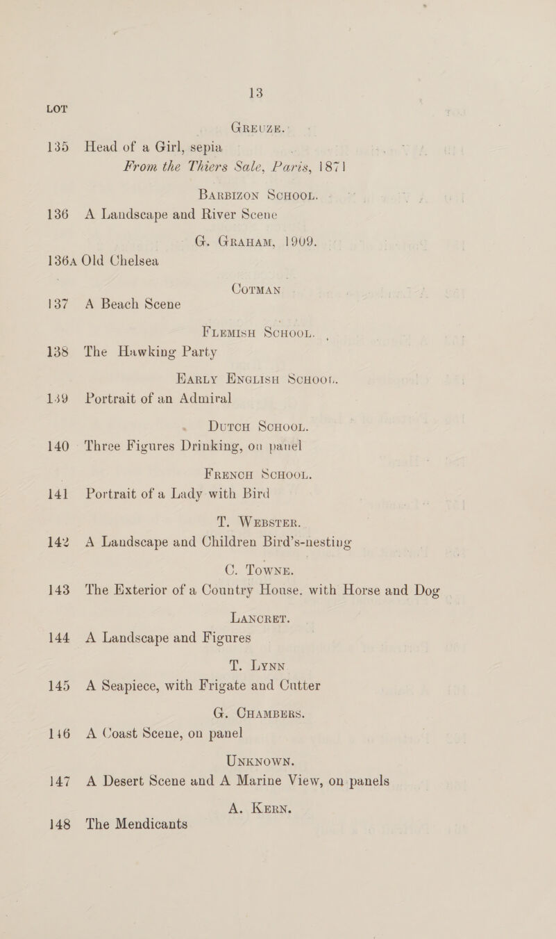 LOT GREUZE. 135 Head of a Girl, sepia | From the Thiers Sale, Paris, 1871 BARBIZON SCHOOL. - 136 A Landscape and River Scene G. GraHam, 1909. 136A Old Chelsea CoTMAN | 137 A Beach Scene FLeMIsH SCHOOL. , 138 The Hawking Party Harty ENGLISH SCHOOL. 139 Portrait of an Admiral DutcH SCHOOL. 140 Three Figures Drinking, on panel . FRENCH SCHOOL. 141 Portrait of a Lady with Bird T. WEBSTER. | 142. A Landscape and Children Bird’s-nesting ©. Town. 143. The Exterior of a Country House. with Horse and Dog | LANCRET. 144 <A Landscape and Figures T. Lynn 145 A Seapiece, with Frigate and Cutter G. CHAMBERS. 146 A Coast Scene, on panel Unknown. 147 A Desert Scene and A Marine View, on panels A. KERN. 148 The Mendicants