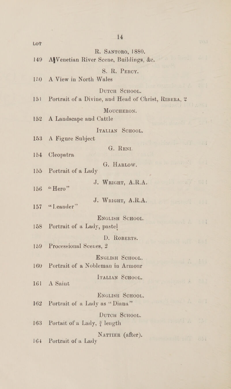 LOT R. Santoro, |! 880. 149 A®Venetian River Scene, Buildings, &amp;. S..-kte PERCY. 150 A View in North Wales DutcH ScHOOL. 151 Portrait of a Divine, and Head of Christ, Ripera, 2 MovucHERON. Set 152 A Landscape and Cattle ITALIAN SCHOOL. 153. A Figure Subject G. ReEnI. 154 Cleopatra G. Hartow. 155 Portrait of a Lady J. Wricut, A.R.A. 156 “Hero” J. Wricut, A.R.A. 157 “Leander” ENGLISH SCHOOL. 158 Portrait of a Lady, pastel | D. RosBeErts. 159 Processional Scenes, 2 ENGLISH SCHOOL. 160 Portrait of a Nobleman in Armour ITALIAN SCHOOL. 161 &lt;A Saint ENGLISH SCHOOL. 162 Portrait of a Lady as “ Diana” | Dutcu ScHooL. 163 Portait of w Lady, ? length Natrier (after). 164 Portrait of a Lady