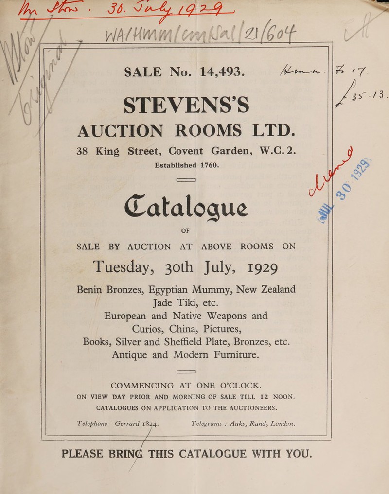   STEVENS'S AUCTION ROOMS LTD. 38 King Street, Covent Garden, W.C. 2. Established 1760. Catalogue SALE BY AUCTION AT ABOVE ROOMS ON Tuesday, 30th July, 1929 Benin Bronzes, Egyptian Mummy, New Zealand | Jade Tiki, etc. European and Native Weapons and Curios, China, Pictures, Books, Silver and Sheffield Plate, Bronzes, etc. Antique and Modern Furniture. ES} COMMENCING AT ONE O’CLOCK. ON VIEW DAY PRIOR AND MORNING OF SALE TILL I2 NOON. CATALOGUES ON APPLICATION TO THE AUCTIONEERS. Telephone + Gerrard 1824. Telegrams : Auks, Rand, Londen. PLEASE BRING THIS CATALOGUE WITH YOU. os,” \; $