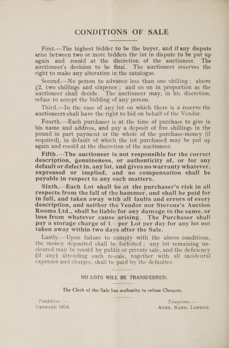 CONDITIONS OF SALE First.—The highest bidder to be the buyer, and if any dispute arise between two or more bidders the lot in dispute to be put up again and resold at the discretion of the auctioneer. The auctioneer’s decision to be final. The auctioneer reserves the right to make any alteration in the catalogue. Second.—No person to advance less than one shilling ; above £2, two shillings and sixpence ; and so on in proportion as the auctioneer shall decide. The auctioneer may, in his discretion, refuse to accept the bidding of any person. Third.—In the case of any lot on which there is a reserve the auctioneers shall have the right to bid on behalf of the Vendor. Fourth.—Each purchaser is at the time of purchase to give in his name and address, and pay a deposit of five shillings in the pound in part payment or the whole of the purchase-money (if required), in default of which the lot purchased may be put up again and resold at the discretion of the auctioneer. Fifth.—The auctioneer is not responsible for the correct description, genuineness, or authenticity of, or for any default or defect in, any lot, and gives no warranty whatever, expressed or implied, and no compensation shall be payable in respect to any such matters. Sixth.—Each Lot shall be at the purchaser’s risk in all respects from the fall of the hammer, and shall be paid for in full, and taken away with all faults and errors of every description, and neither the Vendor nor Stevens’s Auction Rooms Ltd., shall be liable for any damage to the same, or loss from whatever cause arising. The Purchaser shal! pay a storage charge of 1/— per Lot per day for any lot not taken away within two days after the Sale. Lastly.—Upon failure to comply with the above conditions, the money deposited shall be forfeited; any lot remaining un- cleared may be resold by public or private sale, and the deficiency (if any) attending such re-sale, together with all incidental expenses and charges, shall be paid by the defaulter. NO LOTS WILL BE TRANSFERRED.   The Clerk of the Sale has authority to refuse Cheques. Telephone :— Telegrams :— GERRARD 1824, Auks, Ranpb. LONDON.