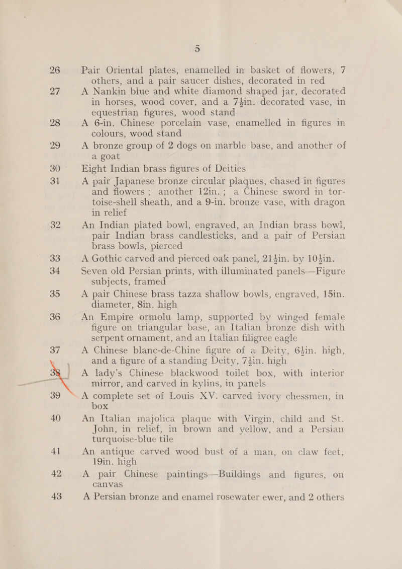 26 27  43 5 Pair Oriental plates, enamelled in basket of flowers, 7 others, and a pair saucer dishes, decorated in red A Nankin blue and white diamond shaped jar, decorated in horses, wood cover, and a 74in. decorated vase, in equestrian figures, wood stand A 6-in. Chinese porcelain vase, enamelled in figures in colours, wood stand A bronze group of 2 dogs on marble base, and another of a goat Eight Indian brass figures of Deities A pair Japanese bronze circular plaques, chased in figures and flowers; another 12in.; a Chinese sword in tor- toise-shell sheath, and a 9-in. bronze vase, with dragon in relief An Indian plated bowl, engraved, an Indian brass bowl, pair Indian brass candlesticks, and a pair of Persian brass bowls, pierced A Gothic carved and pierced oak panel, 214in. by 104in. Seven old Persian prints, with illuminated panels—Figure subjects, framed A pair Chinese brass tazza shallow bowls, engraved, 15in. diameter, 8in. high An Empire ormolu lamp, supported by winged female figure on triangular base, an Italian bronze dish with serpent ornament, and an Italian filigree eagle A Chinese blanc-de-Chine figure of a Deity, 6hin. high, and a figure of a standing Deity, 74in. high A lady’s Chinese blackwood toilet box, with interior mirror, and carved in kylins, in panels box An Italian majolica plaque with Virgin, child and St. John, in relief, in brown and yellow, and a Persian turquoise-blue tile An antique carved wood bust of a man, on claw feet, 19in. high A pair Chinese paintings—Buildings and figures, on canvas A Persian bronze and enamel rosewater ewer, and 2 others
