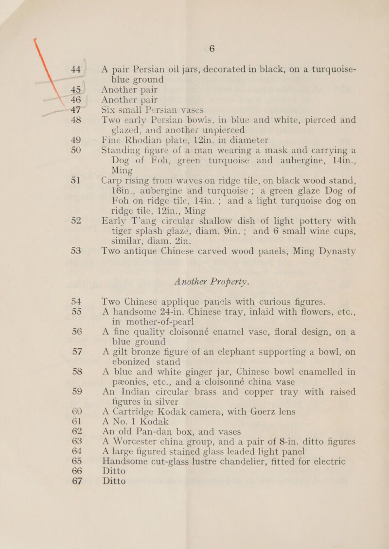 48 60 61 62 63 64 65 66 67 6 A pair Persian oil jars, decorated in black, on a turquoise- blue ground Another pair Another pair Six small Persian vases Two early Persian bowls, in blue and white, pierced and glazed, and another unpierced Fine Khodian plate, 12in. in diameter Standing figure of a man wearing a mask and carrying a Dog of Foh, green turquoise and aubergine, l4in., Ming Carp rising from waves on ridge tile, on black wood stand, 16in., aubergine and turquoise ; a green glaze Dog of Foh on ridge tile, 14in.; and a light turquoise dog on ridge tile, 12in., Ming Early T’ang circular shallow dish of hght pottery with tiger splash glaze, diam. 9in.; and 6 small wine cups, similar diam. in, Two antique Chinese carved wood panels, Ming Dynasty Another Property. Two Chinese applique panels with curious figures. A handsome 24-in. Chinese tray, inlaid with flowers, etc., in mother-of-pearl A fine quality cloisonné enamel vase, floral design, on a blue ground A gilt bronze figure of an elephant supporting a bowl, on ebonized stand A blue and white ginger jar, Chinese bowl enamelled in ponies, etc., and a cloisonné china vase An Indian circular brass and copper tray with raised figures in silver A Cartridge Kodak camera, with Goerz lens A No. 1 Kodak An old Pan-dan box, and vases A Worcester china group, and a pair of 8-in. ditto figures A large figured stained glass leaded light panel Handsome cut-glass lustre chandelier, fitted for electric Ditto Ditto