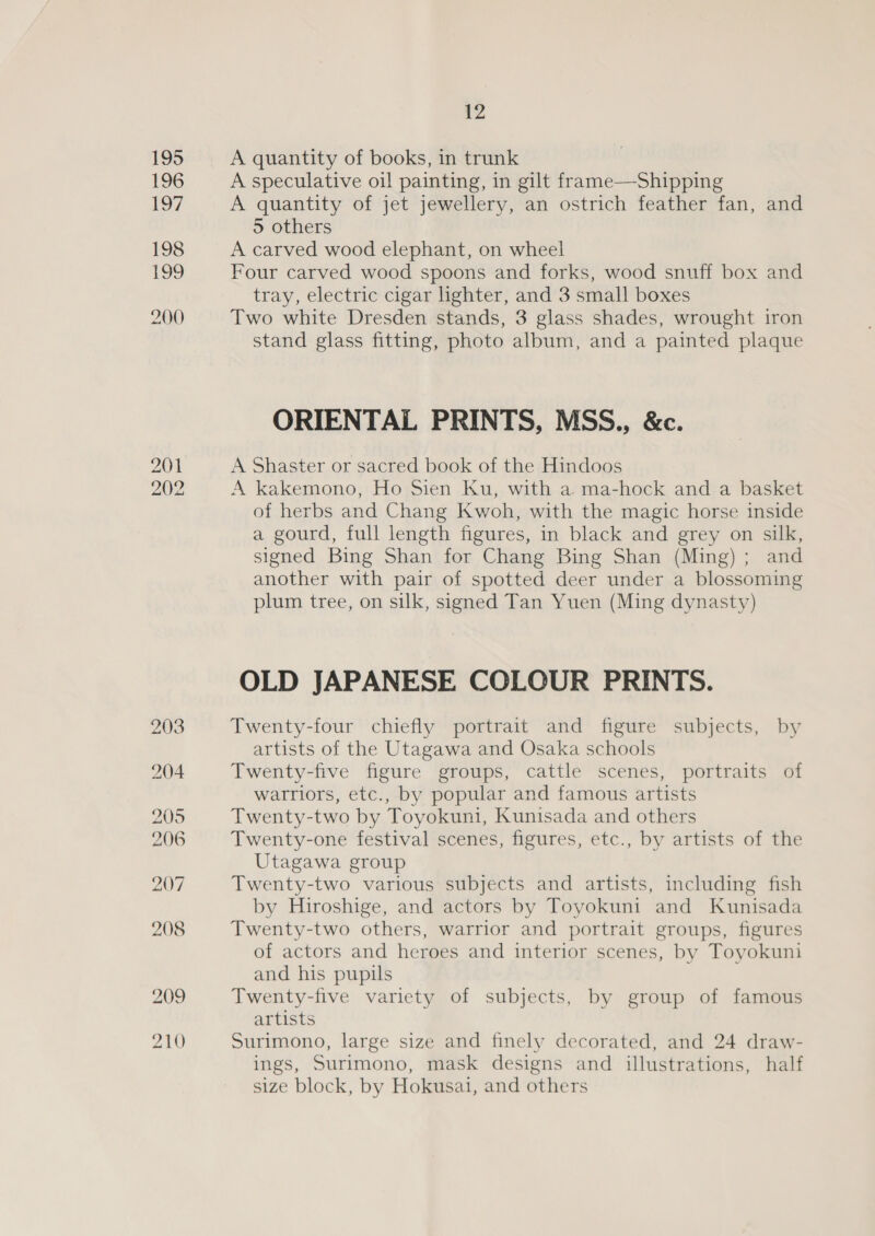 A quantity of books, in trunk A speculative oil painting, in gilt frame—Shipping A quantity of jet jewellery, an ostrich feather fan, and 5 others A carved wood elephant, on wheel Four carved wood spoons and forks, wood snuff box and tray, electric cigar lighter, and 3 small boxes Two white Dresden stands, 3 glass shades, wrought iron stand glass fitting, photo album, and a painted plaque ORIENTAL PRINTS, MSS., &amp;c. A Shaster or sacred book of the Hindoos A kakemono, Ho Sien Ku, with a ma-hock and a basket of herbs and Chang Kwoh, with the magic horse inside a gourd, full length figures, in black and grey on silk, signed Bing Shan for Chang Bing Shan (Ming); and another with pair of spotted deer under a blossoming plum tree, on silk, signed Tan Yuen (Ming dynasty) OLD JAPANESE COLOUR PRINTS. Twenty-four chiefly portrait and figure subjects, by artists of the Utagawa and Osaka schools Twenty-five figure groups, cattle scenes, portraits of warriors, etc., by popular and famous artists Twenty-two by Toyokuni, Kunisada and others Twenty-one festival scenes, figures, etc., by artists of the Utagawa group Twenty-two various subjects and artists, including fish by Hiroshige, and actors by Toyokuni and Kunisada Twenty-two others, warrior and portrait groups, figures of actors and heroes and interior scenes, by Toyokuni and his pupils Twenty-five variety of subjects, by group of famous artists Surimono, large size and finely decorated, and 24 draw- ings, Surimono, mask designs and illustrations, half size block, by Hokusai, and others