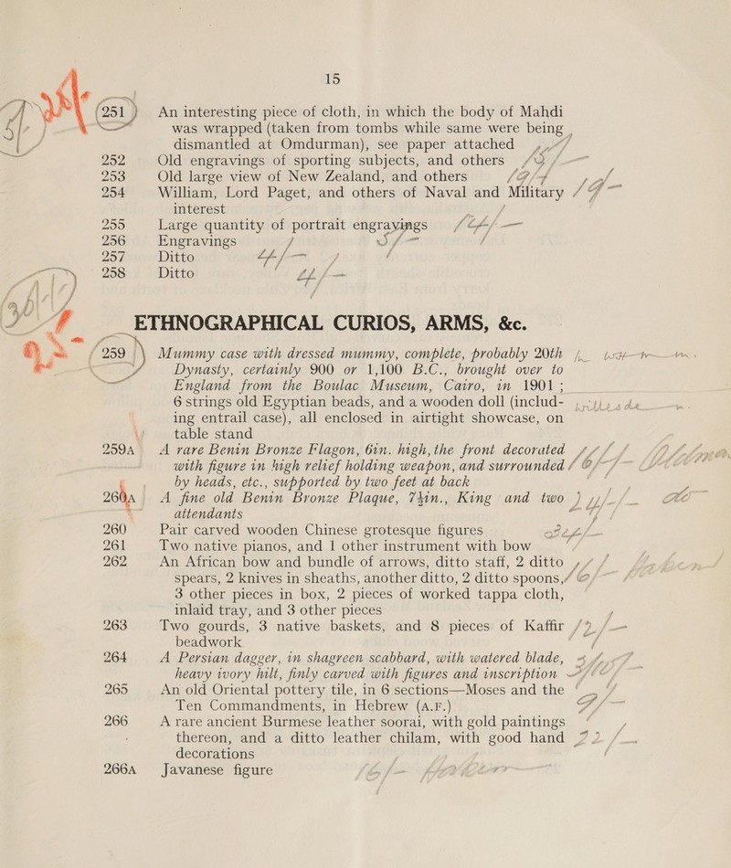 was wrapped (taken from tombs while same were being . dismantled at Omdurman), see paper attached ,..“/ 252 Old engravings of sporting subjects, and others /Y /.-~ 25a Old large view of New Zealand, and others 1G /-4 : 2 of. 254 William, Lord Paget, and others of Naval and Military / SS . interest aeoe 2595 Large quantity of portrait engravings f Ff — 256 Engravings / wo / / 257 Ditto th f— | — 258 Ditto bt BA ETHNOGRAPHICAL CURIOS, ARMS, &amp;c. Dynasty, certainly 900 or 1,100 B.C., brought over to England from the Boulac Museum, Catro, in 1901 ; 6 strings old Egyptian beads, and a wooden doll (includ- ,.°;;,, 4 ing entrail case), all enclosed in airtight showcase, on Fs ‘3 table stand 259A A rare Benin Bronze Mlagon, 61n. high, the front decorated _ Mf fe with figure in igh relief holding weapon, and surrounded / | by heads, etc., supported by two feet at back f 0s A fine old Benin Bronze Plaque, 7iin., King and fw0 , 1 /- A ~ wt ee ll 26 3 attendants sate 260 Pair carved wooden Chinese grotesque figures otZZ 261 Two native pianos, and 1 other instrument with bow 262 An African bow and bundle of arrows, ditto staff, 2 ditto ,/_ spears, 2 knives in sheaths, another ditto, 2 ditto spoons,/ @ 3 other pieces in box, 2 pieces of worked tappa cloth, inlaid tray, and 3 other pieces y 263 Two gourds, 3 native baskets, and 8 pieces of Kaffir /9, /_- beadwork ff 264 A Persian dagger, in shagreen scabbard, with watered blade, . heavy ivory hilt, finly carved with figures and inscription —/ 265 An old Oriental pottery tile, in 6 sections—Moses and the * Ten Commandments, in Hebrew (a.F.) i i 266 A rare ancient Burmese leather soorai, with gold paintings thereon, and a ditto leather chilam, with good hand | decorations 2664 Javanese figure