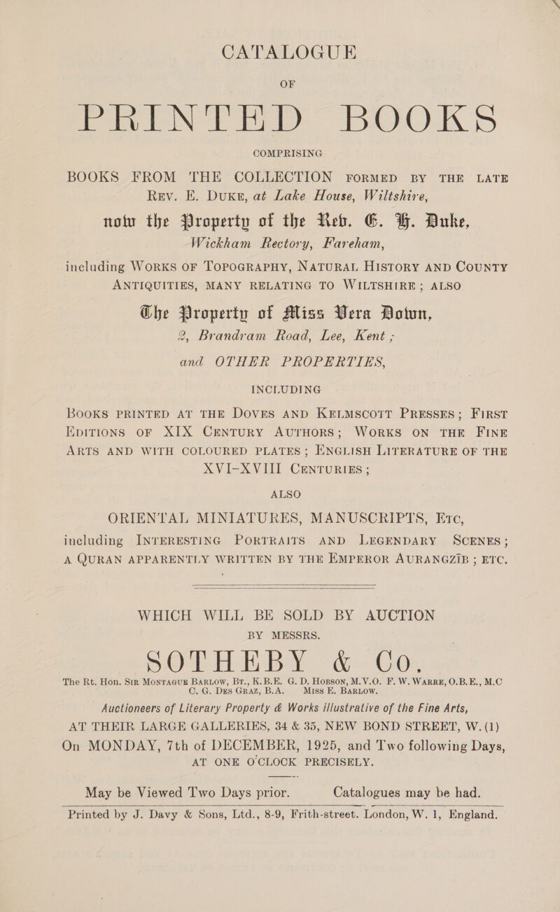 CATALOGUE fe le FAD BOOK > COMPRISING BOOKS FROM THE COLLECTION FORMED BY THE LATE Rev. E. Duke, at Lake House, Wiltshire, noi the Property of the Reb. G. GH. Duke, Wickham Rectory, Fareham, including WoRKS OF TOPOGRAPHY, NATURAL HISTORY AND COUNTY ANTIQUITIES, MANY RELATING TO WILTSHIRE ; ALSO Che Property of MAliss Vera Dotun, 2, Brandram Road, Lee, Kent ; and OTHER PROPERTIES, INCLUDING BooKS PRINTED AT THE DOVES AND KELMSCOTT PRESSES; FIRST EpiTtions oF XIX CENTURY AUTHORS; WORKS ON THE FINE ARTS AND WITH COLOURED PLATES; ENGLISH LITERATURE OF THE XVI-XVIII CENTURIES ; ALSO ORIENTAL MINIATURES, MANUSCRIPTS, Evc, including INTERESTING PORTRAITS AND LEGENDARY SCENES; _A QURAN APPARENTLY WRITTEN BY THE EMPEROR AURANGZIB ; ETC.   WHICH WILL BE SOLD BY AUCTION BY MESSRS. Ol Een By: @&amp;- G0. The Rt. Hon. Sir Monragcus BaRLow, Br., K.B.E. G. D. Hopson, M.V.O. F. W. WarRz, O.B.E., M.C C. G. DES GRAZ, B.A. Miss E. BaRLow. Auctioneers of Literary Property &amp; Works illustrative of the Fine Arts, AT THEIR LARGE GALLERIES, 34 &amp; 35, NEW BOND STREET, W. (1) On MONDAY, 7th of DECEMBER, 1925, and Two following Days, AT ONE O'CLOCK PRECISELY. May be Viewed 'I'wo Days prior. Catalogues may be had.   