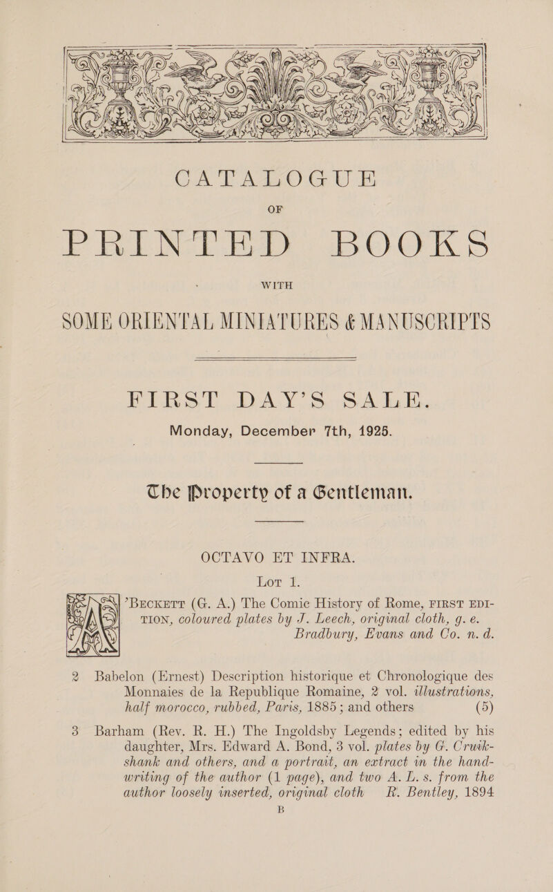        Gn &amp; anys Ne é Ve Sv’ a C) OW moons O26       Fi ie bD-ALY bo BA KG, Monday, December 7th, 1925. The Property of a Gentleman. OCTAVO ET’ INFRA. Lor 1. °BEcCKETT (G. A.) The Comic History of Rome, FIRST EDI- TION, coloured plates by J. Leech, original cloth, g. e. Bradbury, Evans and Co. n. d.  2 Babelon (Ernest) Description historique et Chronologique des Monnaies de la Republique Romaine, 2 vol. ilustrations, half morocco, rubbed, Paris, 1885; and others (5) 3 Barham (Rev. R. H.) The Ingoldsby Legends; edited by his daughter, Mrs. Edward A. Bond, 3 vol. plates by G. Crutk- shank and others, and a portrait, an extract m the hand- writing of the author (1 page), and two A. L. s. from the author loosely wmserted, original cloth hk. Bentley, 1894 B