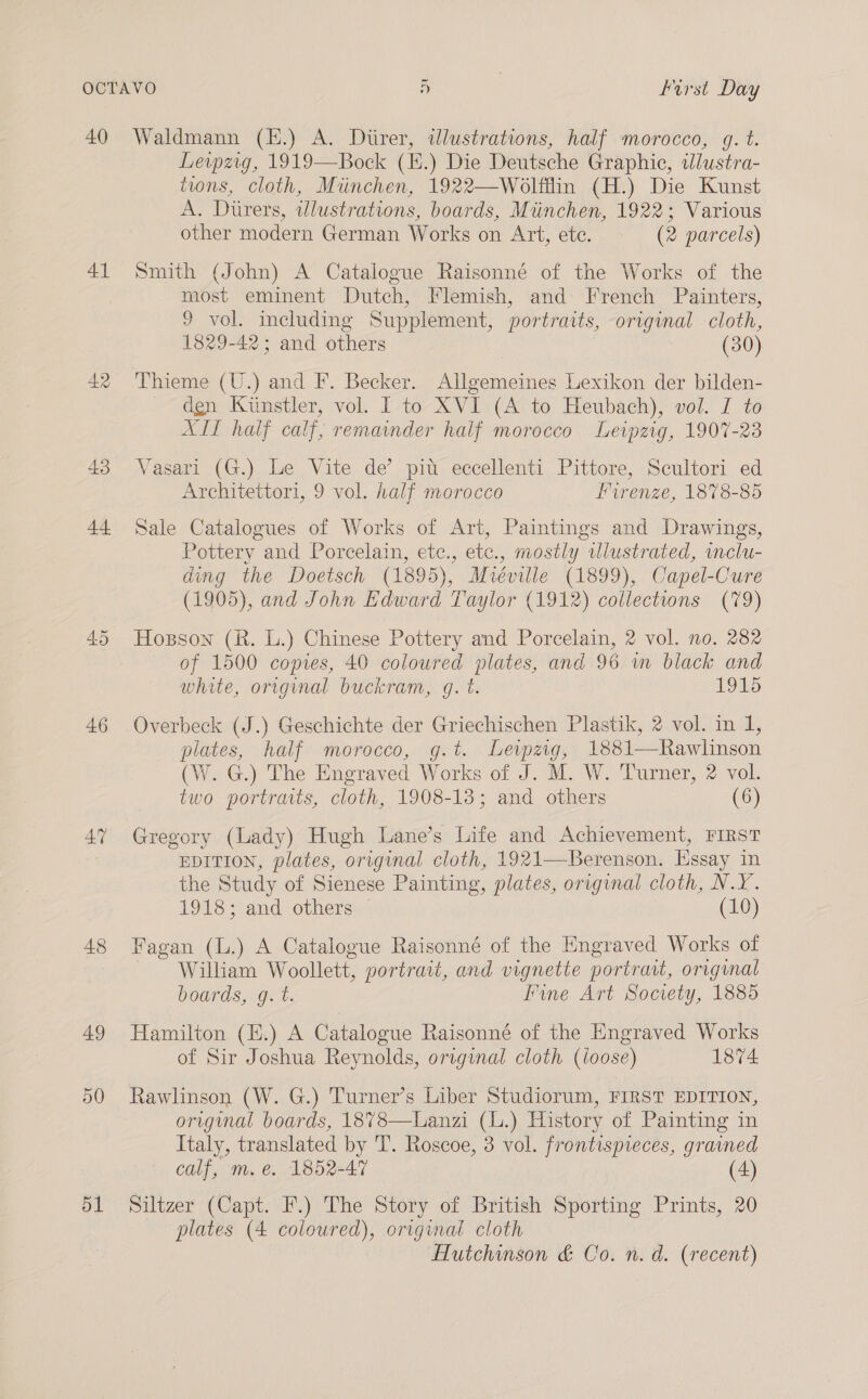 40 41 42 43 44 46 47 48 49 50 51 Waldmann (E.) A. Diirer, dlustrations, half morocco, g. t. Leipzig, 1919—Bock (E.) Die Deutsche Graphic, ilustra- tions, cloth, Miinchen, 1922—Wolfflin (H.) Die Kunst A. Durers, twlustrations, boards, Mtinchen, 1922; Various other modern German Works on Art, ete. (2 parcels) Smith (John) A Catalogue Raisonné of the Works of the most eminent Dutch, Flemish, and: French Painters, 9 vol. including Supplement, portraits, original cloth, 1829-42; and others (30) Thieme (U.) and F. Becker. Allgemeines Lexikon der bilden- dgn Kunstler, vol. I to XVI (A to Heubach), vol. I to XII half calf, remainder half morocco Leipzig, 1907-23 Vasari (G.) Le Vite de’ pit eccellenti Pittore, Scultori ed Architettori, 9 vol. half morocco Hurenze, 1878-85 Sale Catalogues of Works of Art, Paintings and Drawings, Pottery and Porcelain, etc., etc., mostly ulustrated, imclu- ding the Doetsch (1895), Mvréville (1899), Capel-Cure (1905), and John Edward Taylor (1912) collections (79) Hozson (R. L.) Chinese Pottery and Porcelain, 2 vol. no. 282 of 1500 copies, 40 coloured plates, and 96 m black and white, origunal buckram, g. t. 1915 Overbeck (J.) Geschichte der Griechischen Plastik, 2 vol. in 1, plates, half morocco, g.t. Lewpzig, 1881—Rawlinson (W. G.) The Engraved Works of J. M. W. Turner, 2 vol. two portraits, cloth, 1908-13; and others (6) Gregory (Lady) Hugh Lane’s Life and Achievement, FIRST EDITION, plates, original cloth, 1921—Berenson. Essay in the Study of Sienese Painting, plates, original cloth, N.Y. 1918; and others (10) Fagan (L.) A Catalogue Raisonné of the Engraved Works of William Woollett, portrait, and vignette portrait, original boards, g. t. Fine Art Society, 1885 Hamilton (E.) A Catalogue Raisonné of the Engraved Works of Sir Joshua Reynolds, original cloth (loose) 1874 Rawlinson (W. G.) Turner’s Liber Studiorum, FIRST EDITION, original boards, 18%8—Lanzi (L.) History of Painting in Italy, translated by 'T. Roscoe, 3 vol. frontispieces, grained calf, m.e. 1852-47 (4) Siltzer (Capt. F.) The Story of British Sporting Prints, 20 plates (4 coloured), original cloth Hutchinson &amp; Co. n. a. (recent)