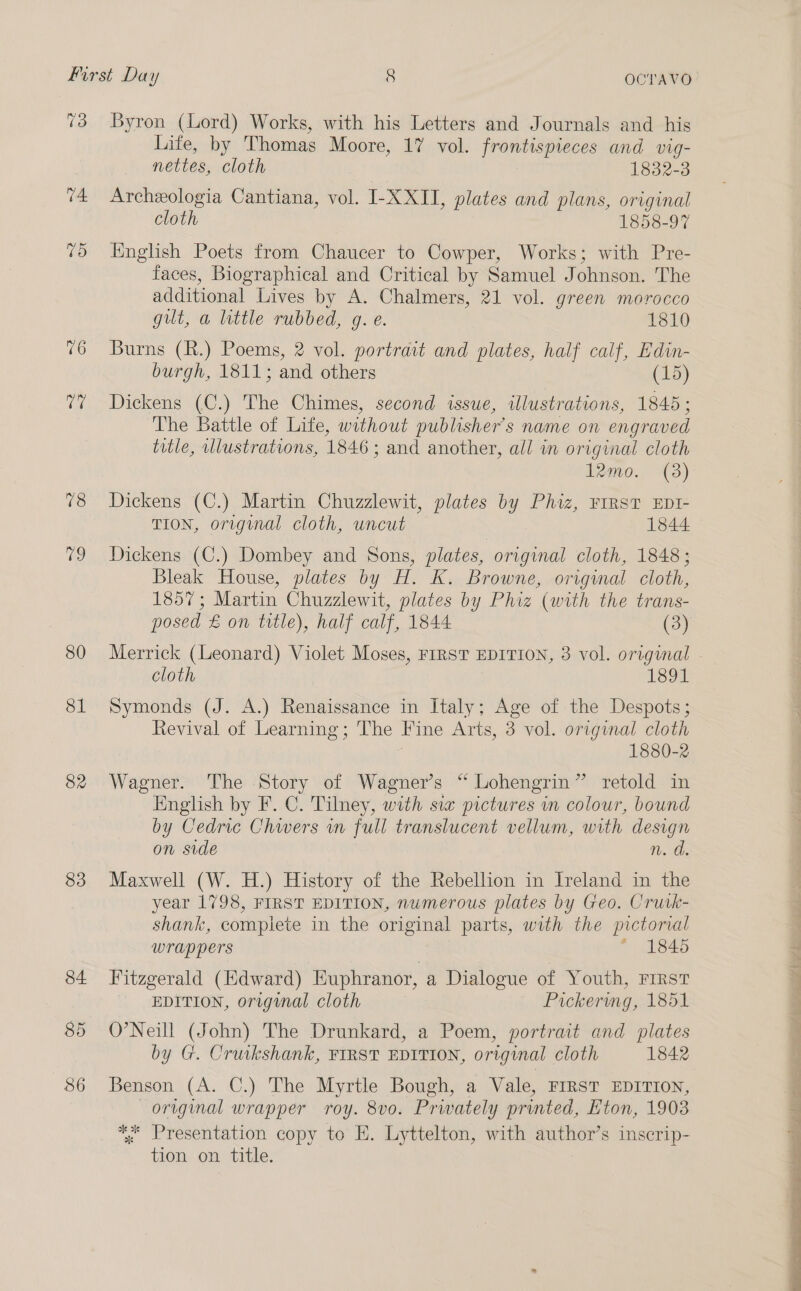 13 74 VO 76 G 78 79 80 81 82 83 Byron (Lord) Works, with his Letters and Journals and his Life, by Thomas Moore, 17 vol. frontispieces and vig- nettes, cloth 1832-3 Archeologia Cantiana, vol. I-X XII, plates and plans, original cloth 1858-97 English Poets from Chaucer to Cowper, Works; with Pre- faces, Biographical and Critical by Samuel Johnson. The additional Lives by A. Chalmers, 21 vol. green morocco gilt, a little rubbed, g. e. 1810 Burns (R.) Poems, 2 vol. portrait and plates, half calf, Edin- burgh, 1811; and others (15) Dickens (C.) The Chimes, second issue, illustrations, 1845 ; The Battle of Life, without publisher's name on engraved title, illustrations, 1846 ; and another, all in original cloth I2mo.. (3) Dickens (C.) Martin Chuzzlewit, plates by Phiz, FIRST EDI- TION, original cloth, uncut 1844 Dickens (C.) Dombey and Sons, plates, original cloth, 1848; Bleak House, plates by H. K. Browne, original cloth, 1857; Martin Chuzzlewit, plates by Phiz (with the trans- cloth 1891 Symonds (J. A.) Renaissance in Italy; Age of the Despots; Revival of Learning; The Fine Arts, 3 vol. original cloth 7 1880-2 Wagner. The Story of Wagner’s “ Lohengrin” retold in English by F. C. Tilney, with sia pictures wn colour, bound by Cedric Chwers in full translucent vellum, with design on side n. d. Maxwell (W. H.) History of the Rebellion in Ireland in the year 1798, FIRST EDITION, numerous plates by Geo. Crutk- shank, complete in the original parts, with the pictorial wrappers |  1845 Fitzgerald (Edward) Euphranor, a Dialogue of Youth, FIRST EDITION, original cloth Pickerwmg, 1851 O’Neill (John) The Drunkard, a Poem, portrait and plates by G. Cruikshank, FIRST EDITION, original cloth 1842 Benson (A. C.) The Myrtle Bough, a Vale, FIRST EDITION, original wrapper roy. 8v0o. Prwately printed, Eton, 1903 ** Presentation copy to E. Lyttelton, with author’s inscrip- tion on, title. 