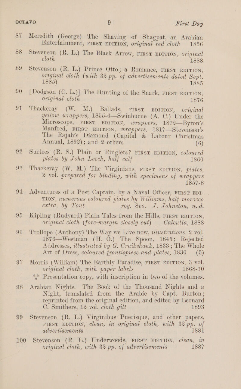87 88 89 90 91 92 93 95 96 oi 98 D0 Meredith (George) The Shaving of Shagpat, an Arabian Entertainment, FIRST EDITION, original red cloth 1856 Stevenson (R. L.) The Black Arrow, FIRST EDITION, original cloth 1888 Stevenson (R. L.) Prince Otto; a Romance, FIRST EDITION, original cloth (with 32 pp. of advertisements dated Sept. 1885) 1885 [Dodgson (C. L.)] The Hunting of the Snark, First EDITION, original cloth 1876 Thackeray (W. M.) Ballads, First xEpririon, original yellow wrappers, 1855-6—Swinburne (A. C.) Under the Microscope, FIRST EDITION, wrappers, 1872—Byron’s Manfred, FIRST EDITION, wrappers, 181%—Stevenson’s The Rajah’s Diamond (Capital &amp; Labour Christmas Annual, 1892); and 2 others (6) Surtees (R. 8.) Plain or Ringlets? First Eprrion, coloured plates by John Leech, half calf 1860 ‘Thackeray (W. M.) The Virginians, rrrst EpIvTrIon, plates, ® vol. prepared for binding, with specimens of wrappers 1857-8 Adventures of a Post Captain, by a Naval Officer, FIRST EDI- . TION, numerous coloured plates by Williams, half morocco extra, by Tout roy. 8vo. J. Johnston, n.d. Kipling (Rudyard) Plain Tales from the Hills, rrrst EDITION, original cloth (fore-margin closely cut) Calcutta, 1888 Trollope (Anthony) The Way we Live now, tlustrations, 2 vol. 1876—Westman (H. 0.) The Spoon, 1845; Rejected Addresses, wlustrated by G. Cruikshank, 1833 ; The Whole Art of Dress, coloured frontispiece and plates, 1830 (5) Morris (William) The Earthly Paradise, FIRST EDITION, 3 vol. original cloth, with paper labels 1868-70 ** Presentation copy, with inscription in two of the volumes. Arabian Nights. The Book of the Thousand Nights and a Night, translated from the Arabic by Capt. Burton; reprinted from the original edition, and edited by Leonard C. Smithers, 12 vol. cloth gilt 1893 Stevenson (R. L.) Virginibus Puerisque, and other papers, FIRST EDITION, clean, im original cloth, with 32 pp. of advertisements 1881 original cloth, with 32 pp. of advertisements 1887