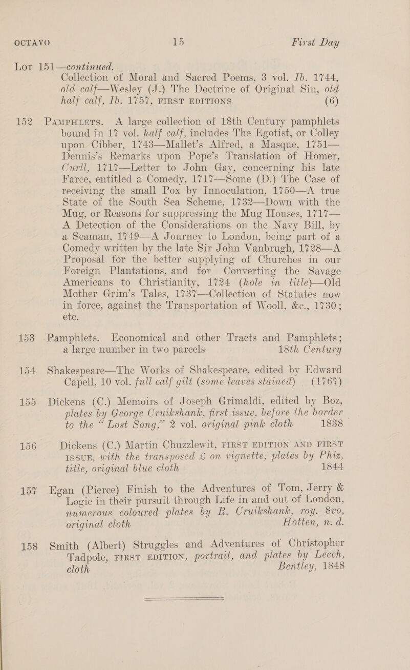152 157 158 Collection of Moral and Sacred Poems, 3 vol. Jb. 1744, old calf—Wesley (J.) The Doctrine of Original Sin, old half calf, Ib. 1757, FIRST EDITIONS (6) PaMpPHLets. A large collection of 18th Century pamphlets bound in 17 vol. half calf, includes The Egotist, or Colley upon Cibber, 1743—Mallet’s Alfred, a Masque, 1751— Dennis’s Remarks upon Pope’s Translation of Homer, Curll, 171%7—Letter to John Gay, concerning his late Farce, entitled a Comedy, 1717—Some (D.) The Case of receiving the small Pox by Innoculation, 1750—A true State of the South Sea Scheme, 1732—Down with the Mug, or Reasons for suppressing the Mug Houses, 1717— A Detection of the Considerations on the Navy Bill, by a Seaman, 1749—A Journey to London, being part of a Comedy written by the late Sir John Vanbrugh, 1728—A Proposal for the better supplying of Churches in our Foreign Plantations, and for Converting the Savage Americans to Christianity, 1724 (hole wm title)—Old Mother Grim’s Tales, 1737—Collection of Statutes now in force, against the Transportation of Wooll, &amp;., 1730; ene. ; a large number in two parcels 18th Century Shakespeare—The Works of Shakespeare, edited by Edward Capell, 10 vol. full calf gilt (some leaves stained) | (1767) Dickens (C.) Memoirs of Joseph Grimaldi, edited by Boz, plates by George Cruikshank, first issue, before the border to the “ Lost Song,” 2 vol. original pink cloth 1838 Dickens (C.) Martin Chuzzlewit, FIRST EDITION AND FIRST Issuk, with the transposed &amp; on vignette, plates by Phiz, title, original blue cloth 1844. Egan (Pierce) Finish to the Adventures of Tom, Jerry &amp; Logic in their pursuit through Life in and out of London, numerous coloured plates by R. Cruikshank, roy. 8vo, original cloth Hotten, n. d. Smith (Albert) Struggles and Adventures of Christopher Tadpole, First EDITION, portrait, and plates by Leech, cloth Bentley, 1848  