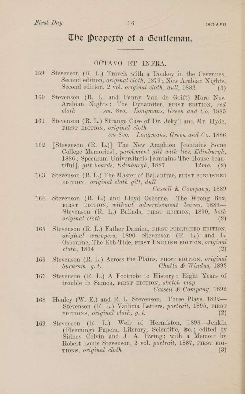 159 160 61 163 164 166 167 168 169 OCTAVO Che Property of a Gentleman. ———~— —____ OCTAY OE IN iA. Stevenson (R. L.) Travels with a Donkey in the Cevennes, Second edition, original cloth, 1879 ; New Arabian Nights, Second edition, 2 vol. original cloth, dull, 1882 (3) Stevenson (R. L. and Fanny Van de Grift) More New Arabian Nights: The Dynamiter, FIRST EDITION, red cloth sm. 8vo. Longmans, Green and Co. 1885 Stevenson (R. L.) Strange Case of Dr. Jekyll and Mr. Hyde, FIRST EDITION, original cloth | sm 8vo. Longmans, Green and Co. 1886 [Stevenson (R. L.)}] The New Amphion [contains Some College Memories], parchment gilt with ties, Edinburgh, 1886; Speculum Universitatis [contains The House beau- tiful], gilt boards, Edinburgh, 1887 12mo. (2) Stevenson (R. L.) The Master of Ballantrae, FIRST PUBLISHED EDITION, original cloth gilt, dull Cassell &amp; Company, 1889 Stevenson (R. L.) and Lloyd Osborne. The Wrong Box, FIRST EDITION, without advertisement leaves, 1889— Stevenson (R. L.) Ballads, Frrst EpITION, 1890, both original cloth (2) Stevenson (R. L.) Father Damien, FIRST PUBLISHED EDITION, original wrappers, 1890—Stevenson (R. L.) and L. Osbourne, The Ebb-Tide, Frrst ENGLISH EDITION, original cloth, 1894 (2) Stevenson (R. L.) Across the Plains, FIRST EDITION, original buckram, g. t. Chatto &amp; Windus, 1892 Stevenson (R. L.) A Footnote to History: Eight Years of trouble in Samoa, FIRST EDITION, sketch map Cassell &amp; Company, 1892 Henley (W. HE.) and R. L. Stevenson. Three Plays, 1892— Stevenson (R. L.) Vailima Letters, portrait, 1895, FIRST EDITIONS, original cloth, g. t. (2) Stevenson (R. L.) Weir of . Hermiston, 1896—Jenkin (Fleeming) Papers, Literary, Scientific, &amp;c.; edited by Sidney Colvin and J. A. Ewing; with a Memoir by Robert Louis Stevenson, 2 vol. portrait, 1887, FIRST EDI- TIONS, original cloth (3)