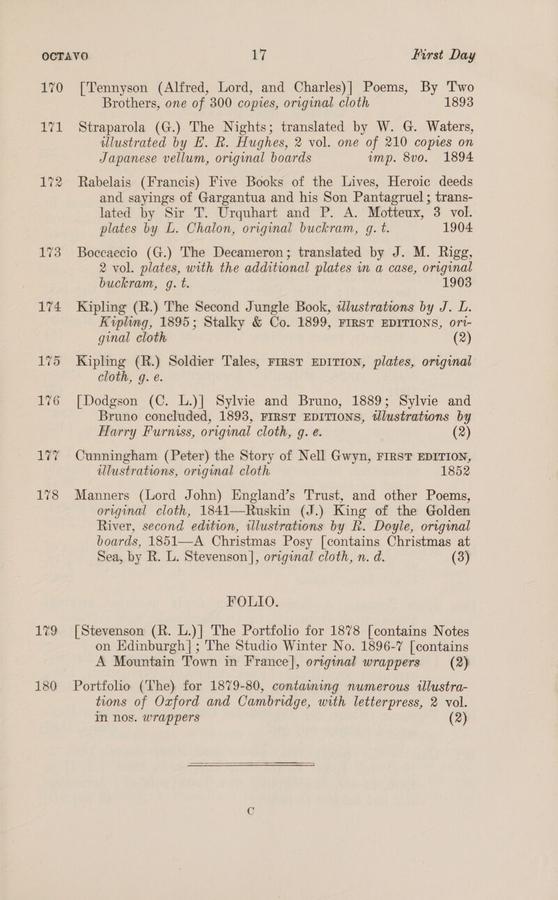170 172 1% 178 179 180 [Tennyson (Alfred, Lord, and Charles)] Poems, By Two Brothers, one of 300 copies, original cloth 1893 Straparola (G.) The Nights; translated by W. G. Waters, illustrated by E. R. Hughes, 2 vol. one of 210 copies on Japanese vellum, original boards imp. 8vo. 1894 Rabelais (Francis) Five Books of the Lives, Heroic deeds and sayings of Gargantua and his Son Pantagruel ; trans- lated by Sir T. Urquhart and P. A. Motteux, 3 vol. plates by L. Chalon, original buckram, g. t. 1904 Boccaecio (G.) The Decameron; translated by J. M. Rigg, 2 vol. plates, with the additional plates in a case, original buckram, g. t. 1903 Kipling (R.) The Second Jungle Book, wdlustrations by J. L. Kipling, 1895; Stalky &amp; Co. 1899, FIRST EDITIONS, ort- ginal cloth (2) Kipling (R.) Soldier Tales, FrRST EDITION, plates, original cloth, g. é. [Dodgson (C. L.)] Sylvie and Bruno, 1889; Sylvie and Bruno concluded, 1893, FIRST EDITIONS, wlustrations by Harry Furniss, original cloth, g. e. (2) Cunningham (Peter) the Story of Nell Gwyn, FIRST EDITION, illustrations, origunal cloth 1852 Manners (Lord John) England’s Trust, and other Poems, oreginal cloth, 1841—Ruskin (J.) King of the Golden River, second edition, illustrations by R. Doyle, original boards, 1851—-A Christmas Posy [contains Christmas at Sea, by R. L. Stevenson], original cloth, n. d. (3) FOLIO. [Stevenson (R. L.)] The Portfolio for 1878 [contains Notes on Edinburgh|; The Studio Winter No. 1896-7 [contains A Mountain Town in France], original wrappers (2) Portfolio (The) for 1879-80, containing numerous illustra- tions of Oxford and Cambridge, with letterpress, 2 vol. In nos. wrappers (2) 