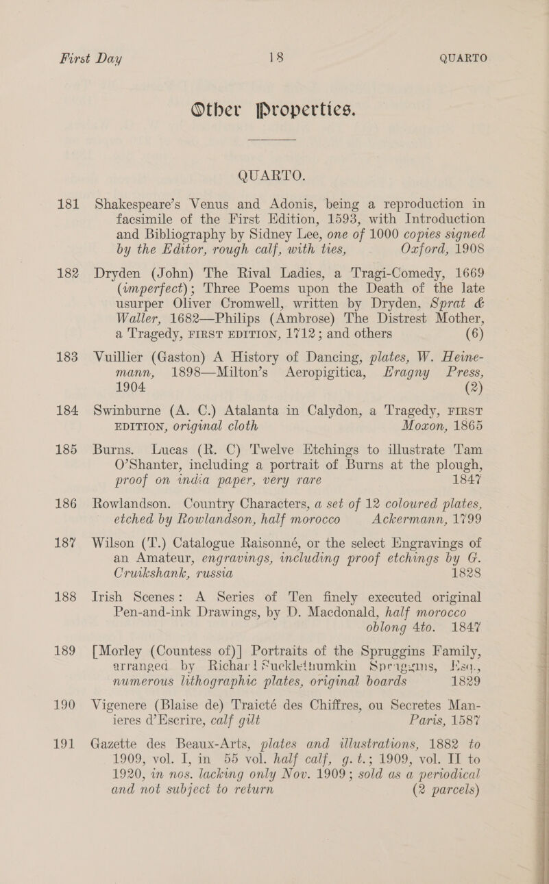 181 182 183 184 185 186 187 188 189 190 191 Other Properties. QUARTO: Shakespeare’s Venus and Adonis, being a reproduction in facsimile of the First Edition, 1593, with Introduction and Bibliography by Sidney Lee, one of 1000 copies signed by the Editor, rough calf, with tres, Oxford, 1908 Dryden (John) The Rival Ladies, a Tragi-Comedy, 1669 (amperfect); Three Poems upon the Death of the late usurper Oliver Cromwell, written by Dryden, Sprat &amp; Waller, 1682—Philips (Ambrose) The Distrest Mother, a Tragedy, FIRST EDITION, 1712; and others (6) Vuillier (Gaston) A History of Dancing, plates, W. Hewe- mann, 1898—Milton’s Aeropigitica, Hragny Press, 1904 (2) Swinburne (A. C.) Atalanta in Calydon, a Tragedy, FIRST EDITION, original cloth Moxon, 1865 Burns. Lucas (R. C) Twelve Etchings to illustrate Tam O’Shanter, including a portrait of Burns at the plough, proof on mdia paper, very rare 1847 Rowlandson. Country Characters, a set of 12 coloured plates, etched by Rowlandson, half morocco Ackermann, 1799 Wilson (T.) Catalogue Raisonné, or the select Engravings of an Amateur, engravings, including proof etchings by G. Cruikshank, russia 1828 Irish Scenes: A Series of Ten finely executed original Pen-and-ink Drawings, by D. Macdonald, half morocco oblong 4to. 1847 [Morley (Countess of)| Portraits of the Spruggins Family, arranged by Richar!Sucklethumkin Sprigsins, Esq., numerous lithographic plates, original boards 1829 Vigenere (Blaise de) Traicté des Chiffres, ou Secretes Man- ieres d’Kscrire, calf gilt Fars, 1587 Gazette des Beaux-Arts, plates and illustrations, 1882 to 1909;*vol. I, a ~55 vol. Watircali, Gees 1909. vole tai 10 1920, in nos. lacking only Nov. 1909; sold as a periodical and not subject to return (2 parcels) 