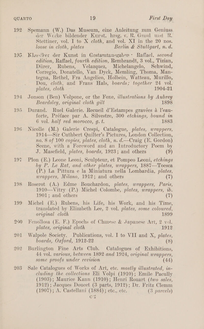 192 198 194 195 196 198 203 Spemann (W.) Das Museum, eine Anleitung zum Geniuss der Werke bildender Kurst. hrsg. v. R. Graul und BR. Stettiner, vol. I to X cloth, and vol. XI in the 20 nos. loose in cloth, plates Berlin &amp; Stuttgart, n. d. Klassiker der Kunst in Gestamtausyabon: Raffacl. second edition, Raffael, fourth edition, Rembrandt, 3 vol., 'Tizian, Diirer, Rubens, Velazquez, Michelangelo, Schwind, Corregio, Donatello, Van Dyck, Memling, Thoma, Man- tegna, Rethel, Fra Angelico, Holbein, Watteau, Murillo, Dou, cloth, and Frans Hals, boards; together 24 vol. plates, cloth . | 1904-21 Jonson (Ben) Volpone, or the Foxe, illustrations by Aubrey Beardsley, original cloth gilt 1898 Durand. Ruel Galerie. Recueil d’Hstampes gravées a l’eau- forte, Préface par A. Silvestre, 300 etchings, bound in 6 vol. half red morocco, g. t. 1883 Nicolle (M.) Galerie Crespi, Catalogue, plates, wrappers, 1914—Sir Cuthbert Quilter’s Pictures, London Collection, no. 8 of 100 copres, plates, cloth, n. d—Craig (E. Gordon) Scene, with a Foreword and an Introductory Poem by J. Masefield, plates, boards, 1923; and others (9) Plon (K.) Leone Leoni, Sculpteur, et Pompeo Leoni, etchings by P. Le Rat, and other plates, wrappers, 1887—Toesca (P.) La Pittura e la Miniatura nella Lombardia, plates, wrappers, Milano, 1912; and others (7) Roserot (A.) Edme Bouchardon, plates, wrappers, Paris, 1910—Vitry: (P.) Michel Colombe, plates, wrappers, 1b. 1901; and others 2) Michel (H.) Rubens, his Life, his Work, and his Time, translated by Elizabeth Lee, 2 vol. plates, some coloured, original cloth 1899 Fenoilosa (E. F.) Epochs of Chinese &amp; Japanese Art, 2 vol. plates, original cloth 1912 Walpole Society. Publications, vol. I to VII and X, plates, boards, Oxford, 1912-22 (8) Burlington Fine Arts Club. Catalogues of Exhibitions, 44 vol. various, between 1892 and 1924, original, wrappers, some proofs under revision | (44) Sale Catalogues of Works of Art, ete. mostly alustrated, in- cluding the collections Eli Volpi (1910); Emile Pacully (1903); Maurice Kann (1910); Henri Rouart (two sales, 1912); Jacques Doucet (3 parts, 1912); Dr. Fritz Clemm (1907); A. Castellani (1884); etc., ete. (3 parcels) C3