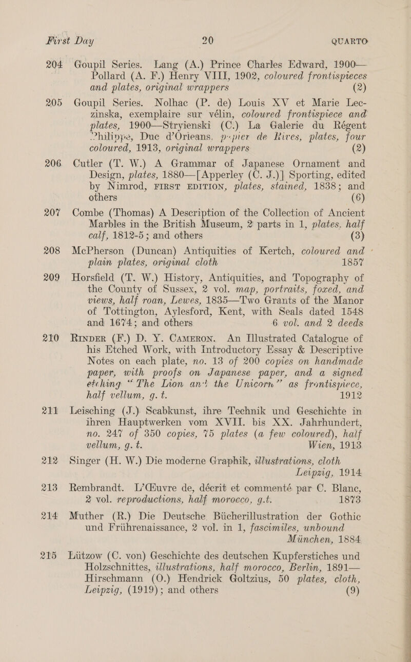 205 206 207 208 209 210 a11 212 213 a214 R215 Goupil Series. Lang (A.) Prince Charles Edward, 1900— Pollard (A. F.) Henry VIII, 1902, coloured frontispteces and plates, original wrappers (2) Goupil Series. Nolhac (P. de) Louis XV et Marie Lec- plates, 1900—Stryienski (C.) La Galerie du Régent Philippe, Due d’Orleans, pier de Rives, plates, four coloured, 1913, original wrappers (2) Cutler (T. W.) A Grammar of Japanese Ornament and Design, plates, 1880—[ Apperley (C. J.)] Sporting, edited by Nimrod, FIRST EDITION, plates, stained, 1838; and others (6) Combe (Thomas) A Description of the Collection of Ancient Marbles in the British Museum, 2 parts in 1, plates. half calf, 1812-5; and others (3) plain plates, origynal cloth 1857 Horsfield (IT. W.) History, Antiquities, and Topography of the County of Sussex, 2 vol. map, portraits, foxed, and views, half roan, Lewes, 1835—Two Grants of the Manor of Tottington, Aylesford, Kent, with Seals dated 1548 and 1674; and others 6 vol. and 2 deeds Rinpver (F.) D. Y. Cameron. An Illustrated Catalogue of his Etched Work, with Introductory Essay &amp; Descriptive Notes on each plate, no. 13 of 200 copies on handmade paper, with proofs on Japanese paper, and a signed etching “The Lion an} the Unicorn” as frontismece, half vellum, g. t. 1912 Leisching (J.) Scabkunst, ihre Technik und Geschichte in ihren Hauptwerken vom XVII. bis XX. Jahrhundert, no. 24% of 350 copies, 75 plates (a few colowred), half vellum, g. t. Wren, 1913 Singer (H. W.) Die moderne Graphik, illustrations, cloth Leipzig, 1914 Rembrandt. L’Ciuvre de, décrit et commenté par C. Blane, 2 vol. reproductions, half morocco, g.t. 1873 Muther (R.) Die Deutsche Biicherillustration der Gothic und Friihrenaissance, 2 vol. in 1, fascimiles, unbound Miinchen, 1884 Lutzow (C. von) Geschichte des deutschen Kupferstiches und Holzschnittes, wlustrations, half morocco, Berlin, 1891— Hirschmann (O.) Hendrick Goltzius, 50 plates, cloth, Levpag, (1919); and others (9)