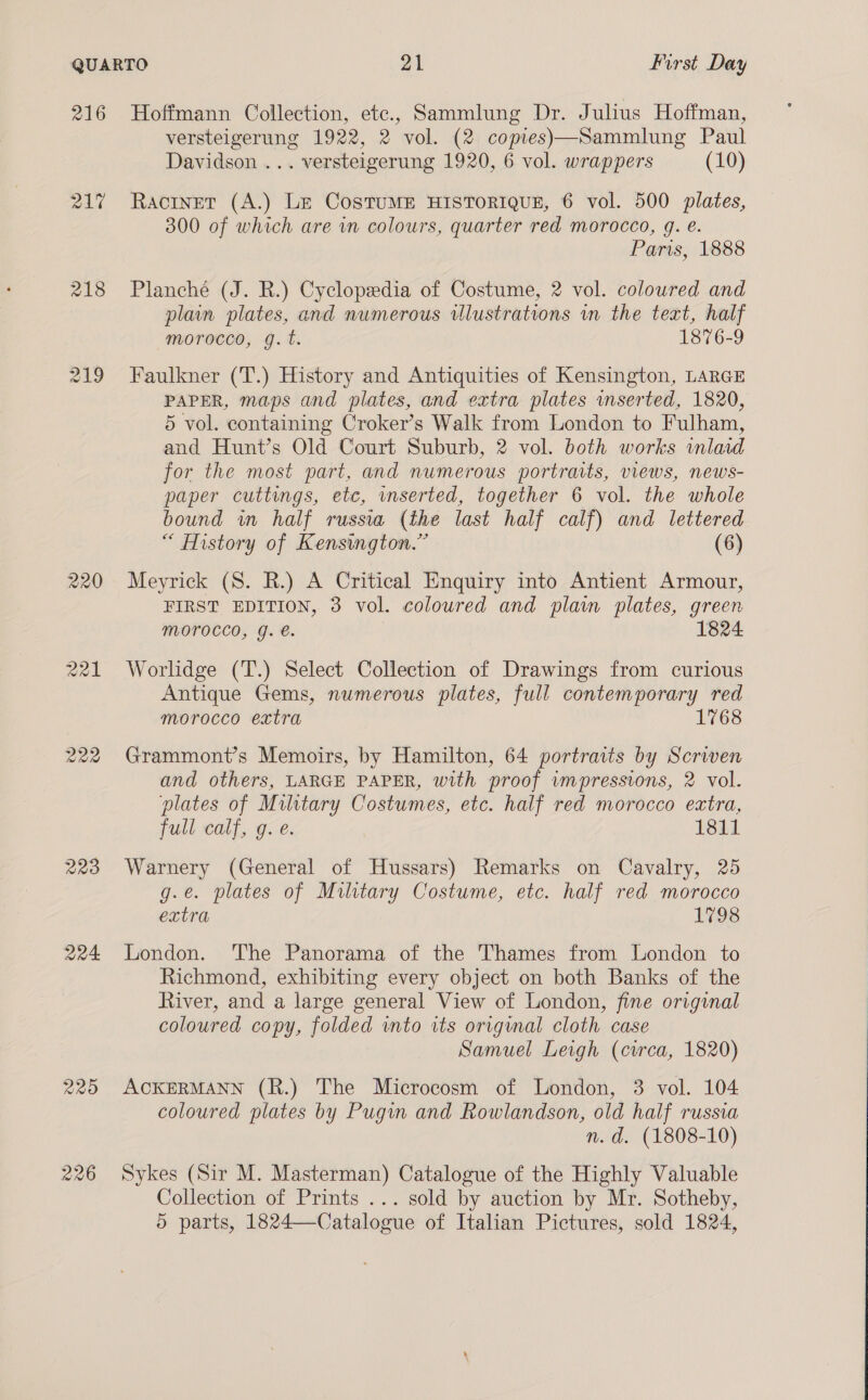 216 217 218 221 220 223 224 229 226 Hoffmann Collection, etc., Sammlung Dr. Julius Hoffman, versteigerung 1922, 2 vol. (2 copies)—Sammlung Paul Davidson ... versteigerung 1920, 6 vol. wrappers (10) Racinet (A.) Le CostuME HISTORIQUE, 6 vol. 500 plates, 300 of which are in colours, quarter red morocco, g. eé. Paris, 1888 Planché (J. R.) Cyclopsedia of Costume, 2 vol. coloured and plain plates, and numerous wlustrations wm the text, half morocco, g. t. 1876-9 Faulkner (T.) History and Antiquities of Kensington, LARGE PAPER, maps and plates, and extra plates inserted, 1820, 5 vol. containing Croker’s Walk from London to Fulham, and Hunt’s Old Court Suburb, 2 vol. both works wnlad for the most part, and numerous portraits, views, news- paper cuttengs, etc, mserted, together 6 vol. the whole bound wm half russia (the last half calf) and lettered “ History of Kensington.” (6) Meyrick (S. R.) A Critical Enquiry into Antient Armour, FIRST EDITION, 3 vol. coloured and plain plates, green Morocco, g. €. 1824 Worlidge (T.) Select Collection of Drawings from curious Antique Gems, numerous plates, full contemporary red morocco extra Grammont’s Memoirs, by Hamilton, 64 portraits by Scriven and others, LARGE PAPER, with proof impressions, 2 vol. plates of Military Costumes, etc. half red morocco extra, full calf, g. e. 1811 Warnery (General of Hussars) Remarks on Cavalry, 25 g.e. plates of Military Costume, etc. half red morocco extra 1798 London. The Panorama of the Thames from London to Richmond, exhibiting every object on both Banks of the River, and a large general View of London, fine original coloured copy, folded into its original cloth case Samuel Leigh (circa, 1820) ACKERMANN (R.) The Microcosm of London, 3 vol. 104 coloured plates by Pugin and Rowlandson, old half russia n.d. (1808-10) Sykes (Sir M. Masterman) Catalogue of the Highly Valuable Collection of Prints ... sold by auction by Mr. Sotheby, 5 parts, 1824—Catalogue of Italian Pictures, sold 1824, 