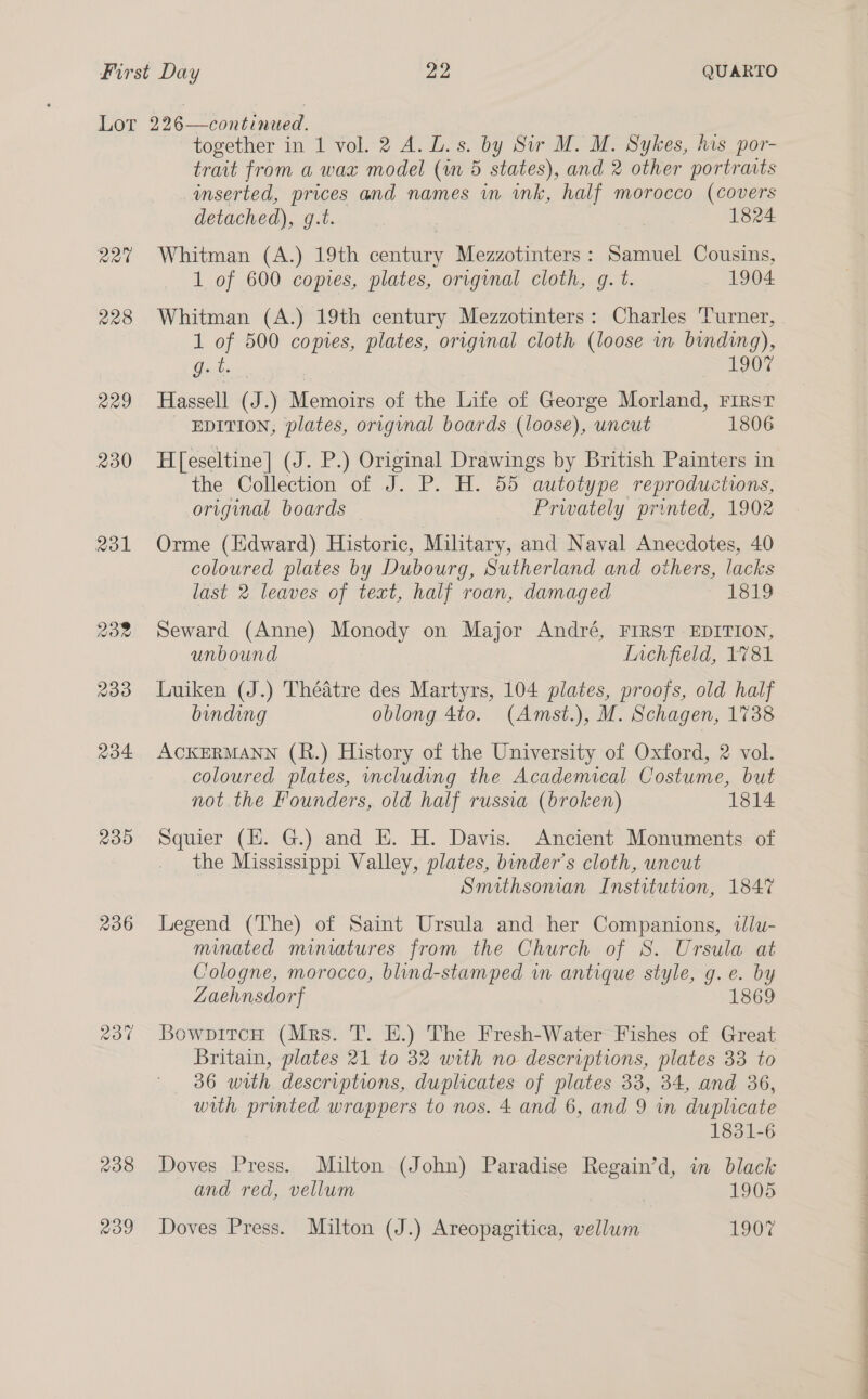 Rat 228 229 230 Rol 232 230 234 230 206 aot 238 239 together in 1 vol. 2 A.D. s. by Sir M. M. Sykes, his por- trait from a wax model (an 5 states), and 2 other portraits inserted, prices and names in ink, half morocco (covers detached), g.t. 1824 Whitman (A.) 19th century Mezzotinters: Samuel Cousins, 1 of 600 copies, plates, original cloth, g. t. 1904 Whitman (A.) 19th century Mezzotinters: Charles Turner, 1 of 500 copies, plates, original cloth (loose wm binding), Gober | 1907 Hassell (J.) Memoirs of the Life of George Morland, First EDITION, plates, origunal boards (loose), uncut 1806 H[eseltine| (J. P.) Original Drawings by British Painters in the Collection of J. P. H. 55 autotype reproductions, original boards Prwately printed, 1902 Orme (lHdward) Historic, Military, and Naval Anecdotes, 40 coloured plates by Dubourg, Sutherland and others, lacks last 2 leaves of text, half roan, damaged 1819 Seward (Anne) Monody on Major André, FIRST EDITION, unbound LInchfield, 1781 Luiken (J.) Théatre des Martyrs, 104 plates, proofs, old half binding oblong 4to. (Amst.), M. Schagen, 1738 ACKERMANN (R.) History of the University of Oxford, 2 vol. coloured plates, including the Academical Costume, but not the Founders, old half russia (broken) 1814 Squier (EH. G.) and E. H. Davis. Ancient Monuments of . the Mississippi Valley, plates, binder’s cloth, uncut Smithsonian Institution, 1847 Legend (The) of Saint Ursula and her Companions, wlu- minated miniatures from the Church of S. Ursula at Cologne, morocco, blind-stamped in antique style, g. e. by Zaehnsdorf 1869 BowpircH (Mrs. T. EH.) The Fresh-Water Fishes of Great Britain, plates 21 to 32 with no descriptions, plates 33 to 36 with descriptions, duplicates of plates 38, 34, and 36, with printed wrappers to nos. 4 and 6, and 9 in duplicate 1831-6 Doves Press. Milton (John) Paradise Regain’d, in black and red, vellum 1905 Doves Press. Milton (J.) Areopagitica, vellum 1907 a eee