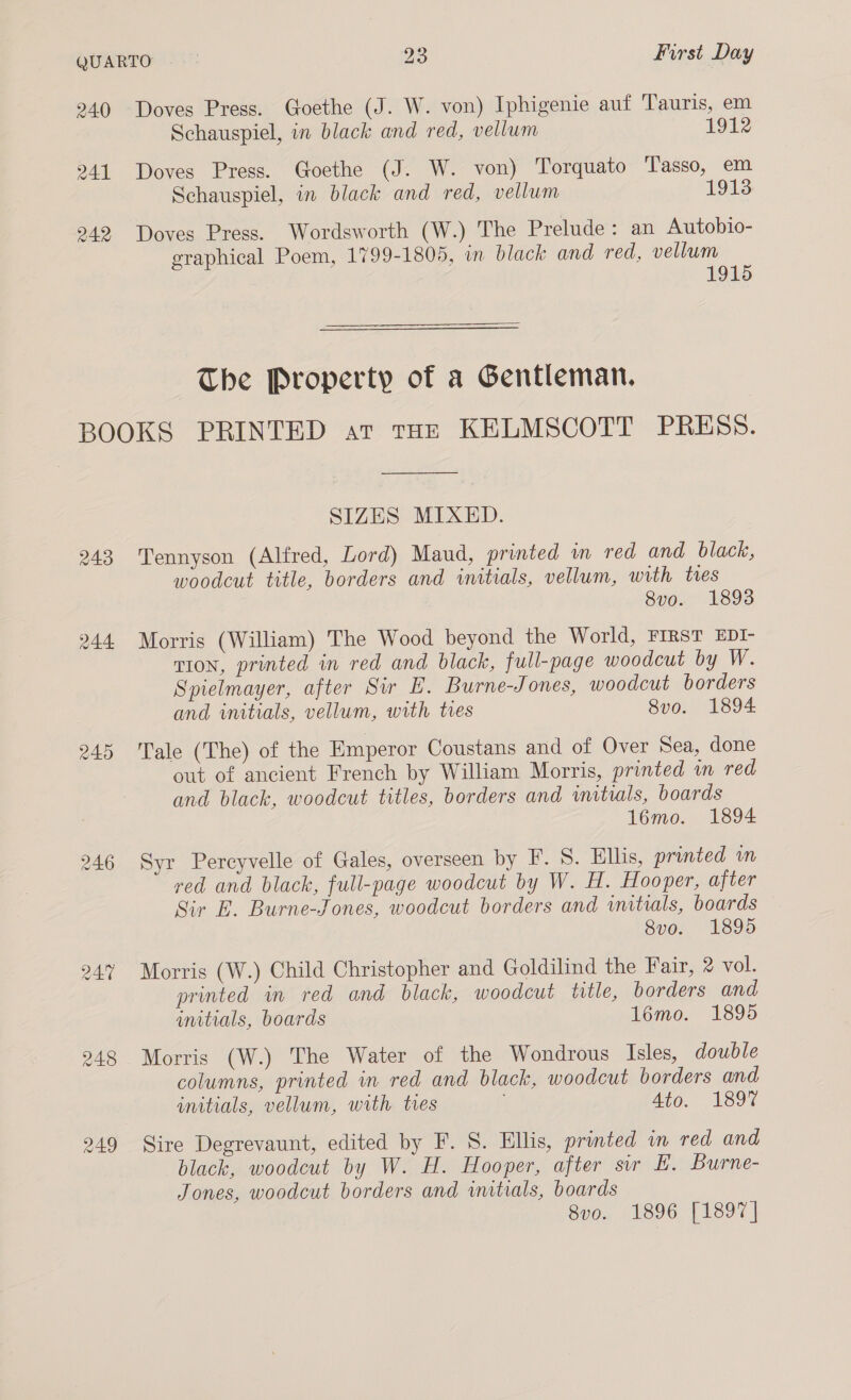 240 Doves Press. Goethe (J. W. von) Iphigenie auf Tauris, em Schauspiel, in black and red, vellum 1912 241 Doves Press. Goethe (J. W. von) Torquato Tasso, em Schauspiel, in black and red, vellum 1913 242 Doves Press. Wordsworth (W.) The Prelude: an Autobio- graphical Poem, 1799-1805, in black and red, vellum 1915 The Property of a Gentleman. BOOKS PRINTED at tHe KELMSCOTT PRESS.  SIZES MIXED. 243 Tennyson (Alfred, Lord) Maud, printed wm red and black, woodcut title, borders and initials, vellum, with ties 8vo. 1893 244 Morris (William) The Wood beyond the World, FIRST EDI- TIon, printed in red and black, full-page woodcut by W. Spielmayer, after Sir EH. Burne-Jones, woodcut borders and initials, vellum, with tres 8vo. 1894 245 Tale (The) of the Emperor Coustans and of Over Sea, done out of ancient French by William Morris, printed i red and black, woodcut titles, borders and wmituals, boards 1l6mo. 1894 246 Syr Percyvelle of Gales, overseen by F. 8. Ellis, printed wm red and black, full-page woodcut by W. H. Hooper, after Sir E. Burne-Jones, woodcut borders and initials, boards 8vo. 1895 24% Morris (W.) Child Christopher and Goldilind the Fair, 2 vol. printed in red and black, woodcut title, borders and initials, boards 16mo. 1895 248 Morris (W.) The Water of the Wondrous Isles, double columns, printed in red and black, woodcut borders and initials, vellum, with tres 4t60. 1897 249 Sire Degrevaunt, edited by F. S. Ellis, printed in red and black, woodcut by W. H. Hooper, after sir E. Burne- Jones, woodcut borders and initials, boards 8vo. 1896 [1897]