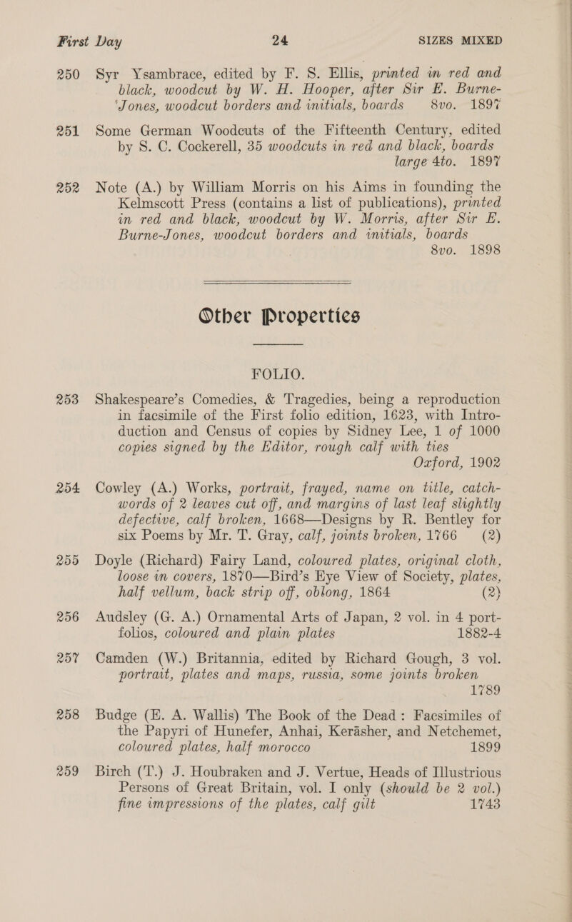 250 Syr Ysambrace, edited by F. S. Ellis, printed in red and black, woodcut by W. H. Hooper, after Sir E. Burne- ‘Jones, woodcut borders and vmtials, boards 8vo. 189% 251 Some German Woodcuts of the Fifteenth Century, edited by S. C. Cockerell, 35 woodcuts in red and black, boards large 4to. 1897 252 Note (A.) by William Morris on his Aims in founding the Kelmscott Press (contains a list of publications), printed in red and black, woodcut by W. Morris, after Sir LE. Burne-Jones, woodcut borders and initials, boards 8v0o. 1898  Other Properties FOLIO. 253 Shakespeare’s Comedies, &amp; Tragedies, being a reproduction in facsimile of the First folio edition, 1623, with Intro- duction and Census of copies by Sidney Lee, 1 of 1000 copies signed by the Editor, rough calf with ties Oxford, 1902 254 Cowley (A.) Works, portrait, frayed, name on title, catch- words of 2 leaves cut off, and margins of last leaf slightly defectwe, calf broken, 1668—Designs by R. Bentley for six Poems by Mr. T. Gray, calf, jounts broken, 1766 = (2) 255 Doyle (Richard) Fairy Land, coloured plates, original cloth, loose in covers, 1870—Bird’s Eye View of Society, plates, half vellum, back strip off, oblong, 1864 (2) 256 Audsley (G. A.) Ornamental Arts of Japan, 2 vol. in 4 port- folios, coloured and plain plates 1882-4 257 Camden (W.) Britannia, edited by Richard Gough, 3 vol. portrait, plates and maps, russia, some joints broken 1789 258 Budge (E. A. Wallis) The Book of the Dead: Facsimiles of the Papyri of Hunefer, Anhai, Kerasher, and Netchemet, coloured plates, half morocco 1899 259 Birch (T.) J. Houbraken and J. Vertue, Heads of Illustrious Persons of Great Britain, vol. I only (should be 2 vol.) fine wmpressions of the plates, calf gilt 1743