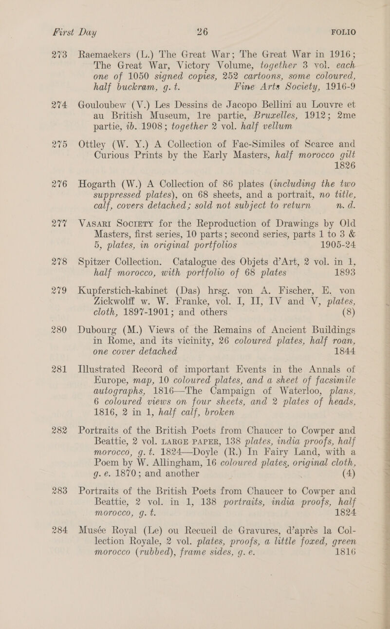 R03 a4. rar 218 av9 280 231 282 283 r84 Raemaekers (L.) The Great War; The Great War in 1916; The Great War, Victory Volume, together 3 vol. each one of 1050 signed copres, 252 cartoons, some coloured, half buckram, q. t. Fine Arts Socrety, 1916-9 Gouloubew (V.) Les Dessins de Jacopo Bellini au Louvre et au British Museum, lre partie, Bruzelles, 1912; 2me partie, 1b..1908; together 2 vol. half vellum Ottley (W. Y.) A Collection of Fac-Similes of Scarce and Curious Prints by the Early Masters, half morocco gilt 1826 Hogarth (W.) A Collection of 86 plates (including the two suppressed plates), on 68 sheets, and a portrait, no title, calf, covers detached; sold not subject to return n. d. Vasari Society for the Reproduction of Drawings by Old Masters, first series, 10 parts; second series, parts 1 to 3 &amp; 5, plates, in origmal portfolios 1905-24 Spitzer Collection. Catalogue des Objets d’Art, 2 vol. in 1, half morocco, with portfolio of 68 plates 1893 Kupferstich-kabinet (Das) hrsg. von A. Fischer, HE, von Zickwolff w. W. Franke, vol. I, IJ, IV and V, plates, cloth, 1897-1901; and others (8) Dubourg (M.) Views of the Remains of Ancient Buildings in Rome, and its vicinity, 26 coloured plates, half roan, one cover detached 1844 Illustrated Record of important Events in the Annals of Kurope, map, 10 coloured plates, and a sheet of facsyvmile autographs, 1816—The Campaign of Waterloo, plans, 6 coloured views on four sheets, and 2 plates of heads, 1816, 2 in 1, half calf, broken Portraits of the British Poets from Chaucer to Cowper and Beattie, 2 vol. LARGE PAPER, 138 plates, india proofs, half morocco, g.t. 1824—Doyle (R.) In Fairy Land, with a Poem by W. Allingham, 16 coloured plates, crip cloth, g. €. 1870; and another (4 Portraits of the British Poets from Chaucer to Cowper and Beattie, 2 vol. in 1, 138 portraits, india proofs, half morocco, g. t. 1824 Musée Royal (Le) ou Recueil de Gravures, d’aprés la Col- lection Royale, 2 vol. plates, proofs, a little foxed, green morocco (rubbed), frame sides, g. e. 1816