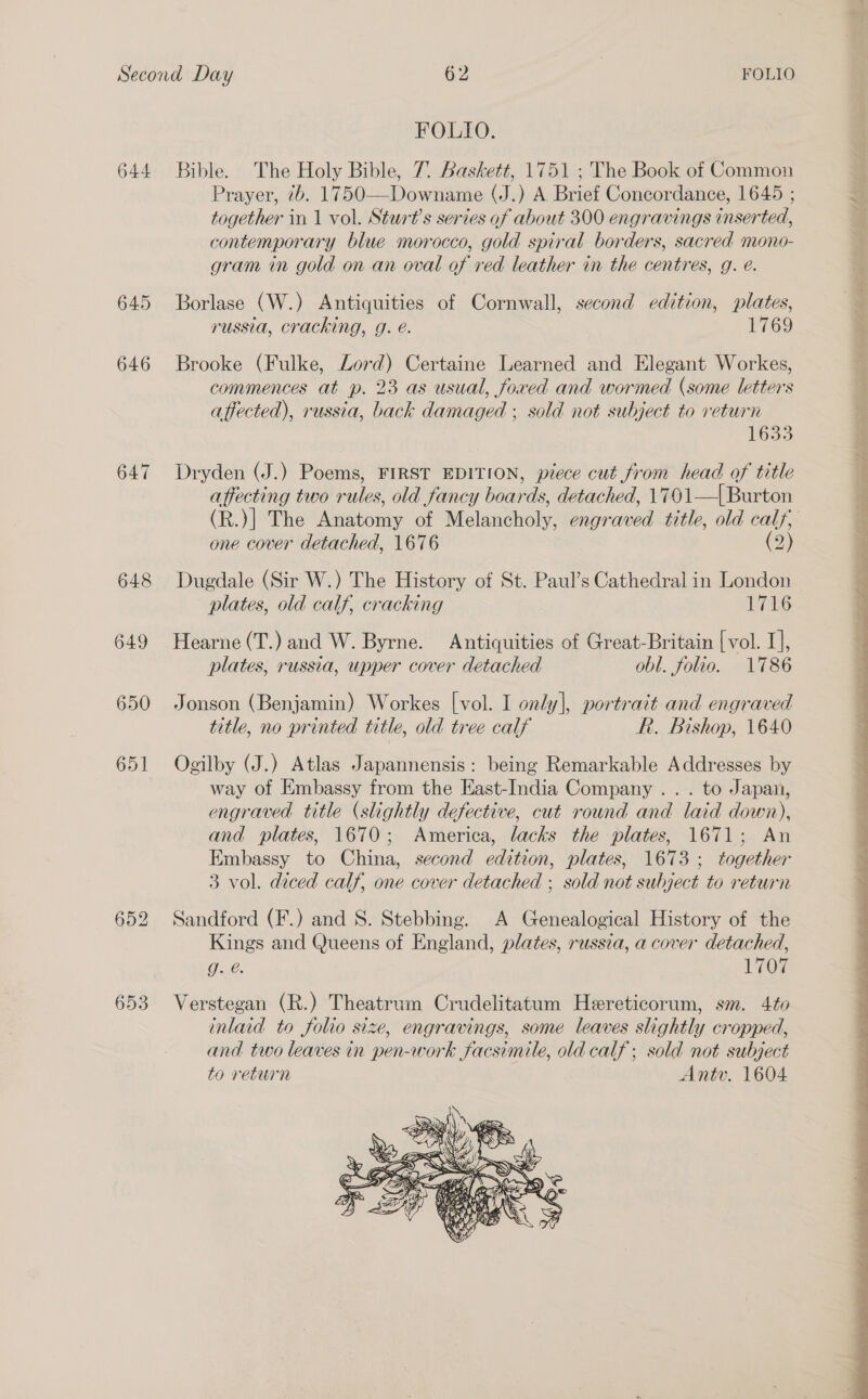 644 647 648 649 650 653 FOLIO. Bible. The Holy Bible, 7. Baskett, 1751 ; The Book of Common Prayer, 7b. 1750—Downame (J.) A Brief Concordance, 1645 ; together in 1 vol. Sturt’s series of about 300 engravings inserted, contemporary blue morocco, gold spiral borders, sacred mono- gram in gold on an oval of red leather in the centres, g. e. Borlase (W.) Antiquities of Cornwall, second edition, plates, russia, cracking, g. é. 769 o Brooke (Fulke, Lord) Certaine Learned and Elegant Workes, commences at p. 23 as usual, foxed and wormed (some letters affected), russia, back damaged ; sold not subject to return iGs3 Dryden (J.) Poems, FIRST EDITION, piece cut from head of title affecting two rules, old fancy boards, detached, 1701—| Burton one cover detached, 1676 (2) Dugdale (Sir W.) The History of St. Paul’s Cathedral in London plates, old calf, cracking TAG Hearne (T.) and W. Byrne. Antiquities of Great-Britain [ vol. I], plates, russia, upper cover detached obl. folio. 1786 Jonson (Benjamin) Workes [vol. I only], portract and engraved title, no printed title, old tree calf RR. Bishop, 1640 Ogilby (J.) Atlas Japannensis: being Remarkable Addresses by way of Embassy from the East-India Company . . . to Japan, engraved title (slightly defective, cut round and laid down), and plates, 1670; America, lacks the plates, 1671; An Embassy to China, second edition, plates, 1673; together 3 vol. diced calf, one cover detached ; sold not subject to return Sandford (F.) and 8S. Stebbing. A Genealogical History of the Kings and Queens of England, plates, russia, a cover detached, O-ue V0 Verstegan (R.) Theatrum Crudelitatum Heereticorum, sm. 4to inlaid to folio size, engravings, some leaves slightly cropped, and two leaves in pen-work facsimile, old calf ; sold not subject to return Anty. 1604  