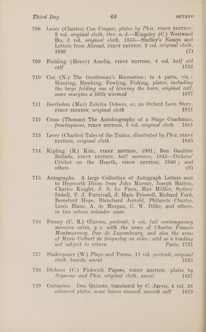 709 715 716 2 vol. original cloth, Orr, n. d.—Kingsley (C.) Westward Ho, 3 vol. original cloth, 1855—Shelley’s Essays and Letters from Abroad, FIRST EDITION, 2 vol. original cloth, 1840 (7) Fielding (Henry) Amelia, rirst EpITIon, 4 vol. half old calf 1752 Cox (N.) The Gentleman’s Recreation; in 4 parts, viz.: Hunting, Hawking, Fowling, Fishing, plates, mcluding the large folding one of blowing the horn, original calf, some margins a little wormed 1697 Beerbohm (Max) Zuleika Dobson, or, an Oxford Love Story, FIRST EDITION, orrgenal cloth 191% Cross (Thomas) The Autobiography of a Stage Coachman, frontispreces, FIRST EDITION, 3 vol. original cloth 1861 Lever (Charles) Tales of the Trains, wWlustrated by Phiz, FIRST EDITION, original cloth 1845 Kipling (R.) Kim, First Eprrion, 1901; Bon Gaultier Ballads, Frrst EDITION, half morocco, 1845—Dickens’ Cricket on the Hearth, FIRST EDITION, 1846 ; and others (6) Autographs. A large Collection of Autograph Letters sent to Hepworth Dixon from John Murray, Joseph Hatton. Charles Knight, J. S. Le Fanu, Max Miiller, Sydney Dobell, F. J. Furnivall, J. Hain Friswell, Richard Ford, Beresford Hope, Blanchard Jerrold, Philarete Charles, Louis Blane, A. de Morgan, C. W. Dilke, and others, in two octova solander cases Fresny (C. R.) Ciuvres, portrait, 5 vol. full contemporary morocco extra, g.e. with the arms of Charles Francis Montmorency, Duc de Luxembourg, and also the arms of Marve Colbert de Seignelay on sides; sold as a binding not subject to return Pars, 173 Shakespeare (W.) Plays and Poems, 11 vol. portrait, original cloth, boards, uncut 1825 Dickens (C.) Pickwick Papers, FIRST EDITION, plates by Seymour and Phiz, original cloth, uncut 1837 Cervantes. Don Quixote, translated by C. Jarvis, 4 vol. 24 coloured plates, some leaves stained, smooth calf 1819