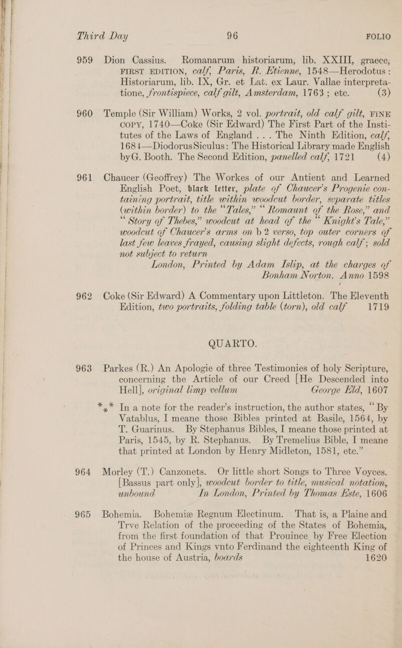 959 Dion Cassius. Romanarum historiarum, lib. XXIII, graece, FIRST EDITION, calf, Paris, R. Htienne, 1548—Herodotus : Historiarum, lib. [X, Gr. et Lat. ex Laur, id Aalto tione, frontispiece, calt gilt, Amsterdam, 1763 ; (3) 960 Temple (Sir William) Works, 2 vol. portrait, old calf gilt, FINE copy, 1740—Coke (Sir Edward) The First Part of the Insti- tutes of the Laws of England ...The Ninth Edition, ca/f, 168 4—DiodorusSiculus: The Historical Library made English byG. Booth. The Second Edition, panelled calf, 1721 (4) 961 Chaucer (Geoffrey) The Workes of our Antient and Learned English Poet, black letter, plate of Chaucer's Progenie con- taining portrait, title within woodcut border, separate titles (within border) to the “Tales,” “ Romaunt of the Rose,” and “ Story of Thebes,” woodcut at head of the“ Knight's Tale, “ woodcut of Chaucer's arms on b 2 verso, top outer corners of last few leaves frayed, causing slight defects, rough calf; sold not subject to return London, Printed by Adam Islip, at the charges of Bonham Norton. Anno 1598 962 Coke (Sir Edward) A Commentary upon Littleton. The Eleventh Edition, two portraits, folding table (torn), old calf 1719 QUARTO. 963 Parkes (R.) An Apologie of three Testimonies of holy Scripture, concerning the Article of our Creed [He Descended into Hell], original imp vellum George Eld, 1607 *.* In a note for the readevr’s instruction, the author states, “ By Vatablus, I meane those Bibles printed at Basile, 1564, by T. Guarinus. By Stephanus Bibles, I meane those printed at Paris, 1545, by R. Stephanus. By Tremelius Bible, I meane that printed at London by Henry Midleton, 1581, etc.” 964 Morley (T.) Canzonets. Or little short Songs to Three Voyces. [Bassus part only], woodcut border to title, musical notation, unbound In London, Printed by Thomas Este, 1606 965 Bohemia. Bohemize Regnum Electinum. That is, a Plaine and Trve Relation of the proceeding of the States of Bohemia, from the first foundation of that Prouince by Free Election of Princes and Kings vnto Ferdinand the eighteenth King of the house of Austria, boards 1620
