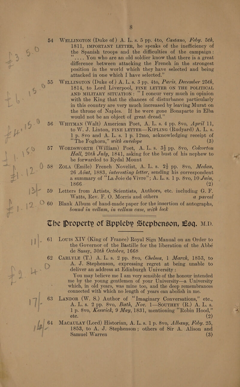 D4 57 59 60 8 WELLINGTON (Duke of ) A. L. s. 5 pp. 4to, Castano, Feby. 5th, 1811, IMPORTANT LETTER, he speaks of the inefficiency of the Shani troops and ihe difficulties of the campaign : . You who are an old soldier know that there is a great toterenne between attacking the French in the strongest position in the world which they have selected and being attacked in one which IJ have selected.” WELLINGTON (Duke of ) A. L. s. 3 pp. 4to, Paris, December 25th, 1814, to Lord Liverpool, FINE LETTER ON THE POLITICAL AND MILITARY SITUATION: ~ I concur very much in opinion with the King that the chances of disturbance particularly in this country are very much increased by leaving Murat on the throne of Naples. If he were gone Bonaparte in Elba would not be an object of great dread.” WHITMAN (Walt) American Poet, A. L. s. 4 pp. 8vo, Apral 11, to W. J. Linton, FINE LETTER—KIPLING (Rudyard) A. L. s. 1 p. 8vo and A. L. s. 1 p. 12mo, acknowledging receipt of “The Foghorn,” with envelope (3) Worpswortu (William) Poet, A. L. s. 34 pp. 8vo, Colcorton Hall, 20th July, 1841, asking for the bust of his nephew to be forwarded to Rydal Mount Zota (Emile) French Novelist, A. L. s. 24 pp. 8vo, Medan, 26 Adut, 1883, interesting letter, sending his correspondent a summary of “La Joie de Vivre”; A. L. s. 1 p. 8vo, 10 Juzn, 1866 | (2) Letters from Artists, Scientists, Authors, etc. including G. F. Watts, Rev. F. O. Morris and others a parcel Blank Album of hand-made paper for the insertion of autographs, bound in vellum, in vellum case, with lock    61 63   Louis XIV (King of France) Royal Sign Manual on an Order to the Governor of the Bastille for the liberation of the Abbé de Sassy, 30th Octobre, 1668 CARLYLE (T.) A. L. s. 2 pp. 8vo, Chelsea, 1 March, 1853, to A. J. Stephenson, expressing regret at being unable to deliver an address at Edinburgh University : You may believe me I am very sensible of the honour intended me by the young gentlemen of your University—a University which, in old years, was mine too, and the deep remembrances connected with which no length of years can abolish in me. Lanpor (W. 8S.) Author of “Imaginary Conversations,” etc., A. L. s. 2 pp. 8vo,, Bath, Nov. 1—Sournry (R.) A. L. s. 1 p. 8vo, Keswick, 9 May, 1831, mentioning “Robin ae ete. 2) MacauLay (Lord) Historian, A. L. s. 1 p. 8vo, Albany, Feby. 25, 1853, to A. J. Stephenson; others of Sir A. Alison and