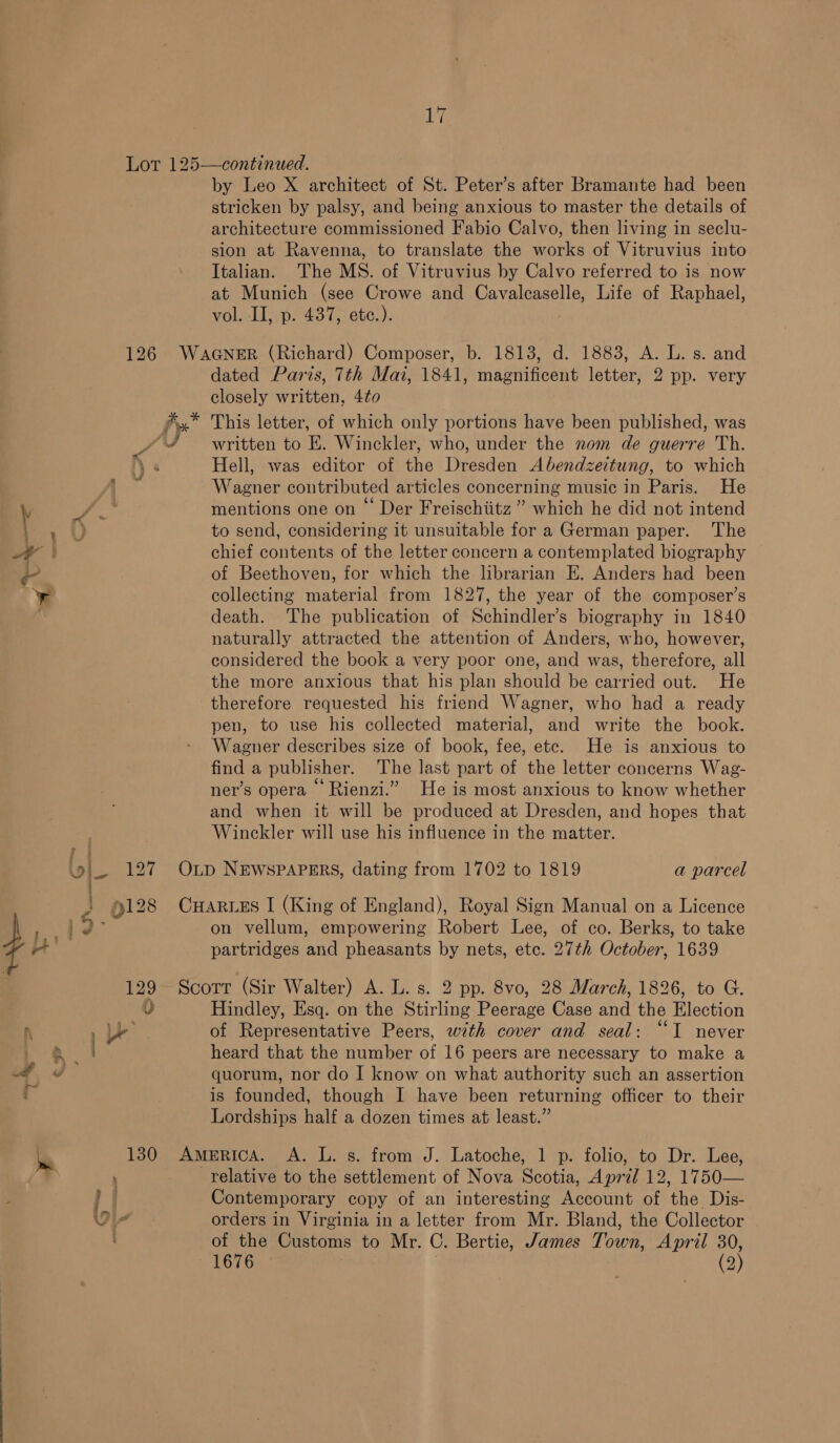 by Leo X architect of St. Peter’s after Bramante had been stricken by palsy, and being anxious to master the details of architecture commissioned Fabio Calvo, then living in seclu- sion at Ravenna, to translate the works of Vitruvius into Italian. The MS. of Vitruvius by Calvo referred to is now at Munich (see Crowe and Cavalecaselle, Life of Raphael, volrliwras 77 6tc.): if } » U &lt;i ; e ¥ ep. 127 -¢ 0128 TL, Lb 129 4) re Re | vy. De, dated Paris, 7th Mai, 1841, magnificent letter, 2 pp. very closely written, 4¢0 This letter, of which only portions have been published, was written to E. Winckler, who, under the nom de guerre Th. Hell, was editor of the Dresden Abendzeitung, to which Wagner contributed articles concerning music in Paris. He mentions one on “ Der Freischiitz ” which he did not intend to send, considering it unsuitable for a German paper. The chief contents of the letter concern a contemplated biography of Beethoven, for which the librarian E. Anders had been collecting material from 1827, the year of the composer’s death. The publication of Schindler’s biography in 1840 naturally attracted the attention of Anders, who, however, considered the book a very poor one, and was, therefore, all the more anxious that his plan should be carried out. He therefore requested his friend Wagner, who had a ready pen, to use his collected material, and write the book. Wagener describes size of book, fee, etc. He is anxious to find a publisher. The last part of the letter concerns Wag- ner’s opera Rienzi.” He is most anxious to know whether and when it will be produced at Dresden, and hopes that Winckler will use his influence in the matter. a parcel on vellum, empowering Robert Lee, of co. Berks, to take partridges and pheasants by nets, etc. 27th October, 1639 Hindley, Esq. on the Stirling Peerage Case and the Election of Representative Peers, with cover and seal: ““I never heard that the number of 16 peers are necessary to make a quorum, nor do J know on what authority such an assertion is founded, though I have been returning officer to their Lordships half a dozen times at least.” relative to the settlement of Nova Scotia, April 12, 1750— Contemporary copy of an interesting Account of the Dis- orders in Virginia in a letter from Mr. Bland, the Collector of the Customs to Mr. C. Bertie, James Town, April 30,