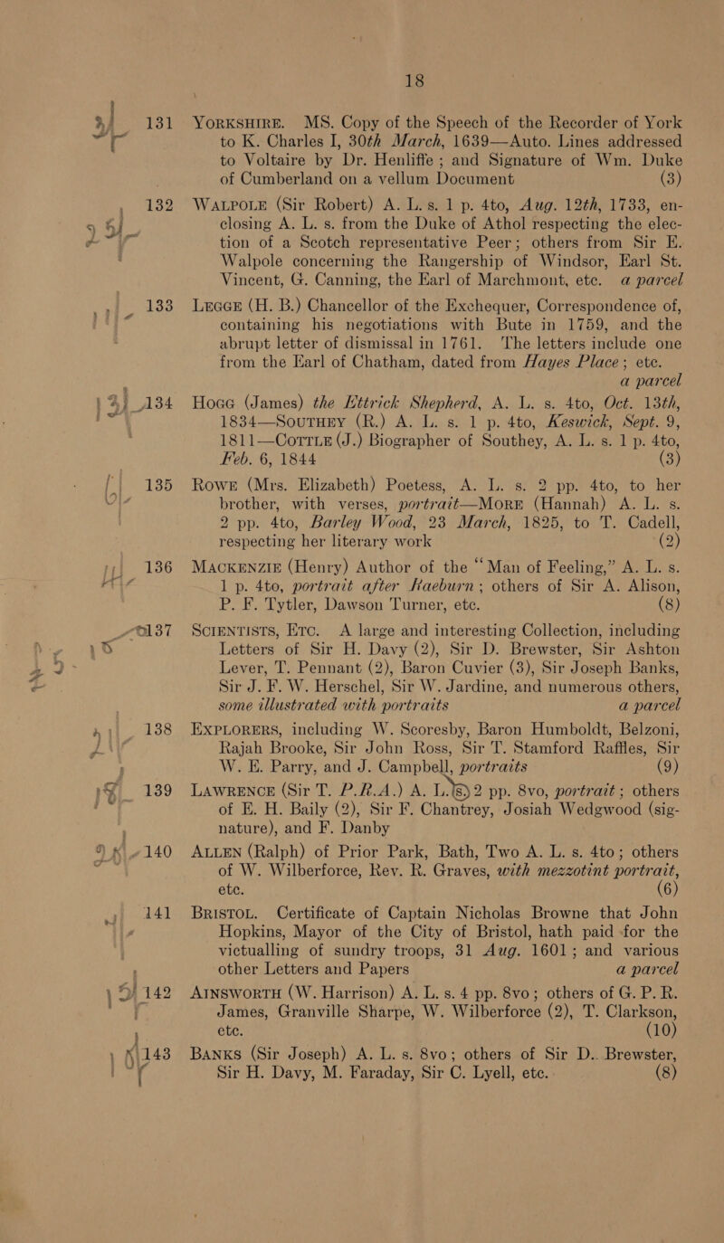 131 132 133 135 138 139 140 14] 18 YORKSHIRE. MS. Copy of the Speech of the Recorder of York to K. Charles I, 30th March, 1639—Auto. Lines addressed to Voltaire by Dr. Henliffe ; and Signature of Wm. Duke of Cumberland on a vellum Document (3) WALPOLE (Sir Robert) A. L.s. 1 p. 4to, Aug. 12th, 1733, en- closing A. L. s. from the Duke of Athol respecting the elec- tion of a Scotch representative Peer; others from Sir E. Walpole concerning the Rangership of Windsor, Earl St. Vincent, G. Canning, the Earl of Marchmont, ete. a parcel Leace (H. B.) Chancellor of the Exchequer, Correspondence of, containing his negotiations with Bute in 1759, and the abrupt letter of dismissal in 1761. The letters include one from the Earl of Chatham, dated from Hayes Place; ete. a parcel Hoce (James) the Mttrick Shepherd, A. L. s. 4to, Oct. 13th, 1834—SoutuEy (R.) A. L. s. 1 p. 4to, Keswick, Sept. 9, 1811—CortLe (J.) Biographer of Southey, A. L. s. 1 p. 4to, Feb. 6, 1844 (3) Rowe (Mrs. Elizabeth) Poetess, A. L. s. 2 pp. 4to, to her brother, with verses, portrait—More (Hannah) A. L. s. 2 pp. 4to, Barley Wood, 23 March, 1825, to T. Cadell, respecting her literary work (2) MACKENZIE (Henry) Author of the “Man of Feeling,” A. L. s. 1 p. 4to, portrait after Raeburn; others of Sir A. Alison, P. F. Tytler, Dawson Turner, ete. (8) ScIENTISTS, Etc. &lt;A large and interesting Collection, including Letters of Sir H. Davy (2), Sir D. Brewster, Sir Ashton Lever, T. Pennant (2), Baron Cuvier (3), Sir Joseph Banks, Sir J. F. W. Herschel, Sir W. Jardine. and numerous others, some illustrated with portraits a parcel EXPLORERS, including W. Scoresby, Baron Humboldt, Belzoni, Rajah Brooke, Sir John Ross, Sir T. Stamford Raffles, Sir W. E. Parry, and J. Campbell, portrazts (9) LAWRENCE (Sir T. P.#.A.) A. L.18)2 pp. 8vo, portrazt ; others of E. H. Baily (2), Sir F. Chantrey, Josiah Wedgwood (sig- nature), and F. Danby ALLEN (Ralph) of Prior Park, Bath, Two A. L. s. 4to; others of W. Wilberforce, Rey. R. Graves, with mezzotint portrait, ete. (6) BRISTOL. Certificate of Captain Nicholas Browne that John Hopkins, Mayor of the City of Bristol, hath paid -for the victualling of sundry troops, 31 Aug. 1601; and various other Letters and Papers a parcel AINSworTH (W. Harrison) A. L. s. 4 pp. 8vo; others of G. P. R. James, Granville Sharpe, W. Wilberforce (2), T. Clarkson, ete. , (10) Banks (Sir Joseph) A. L. s. 8vo; others of Sir D.. Brewster,