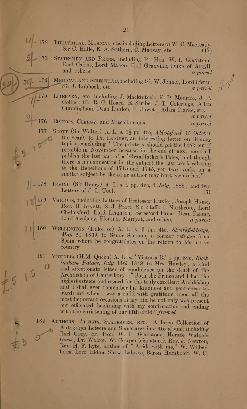       if I- 172 ‘THEATRICAL, MUSICAL, ete. including Letters of W. C. Macready, Sir C. Hallé, E. A. Sothern, C. Mackay, ete. (17) IB 173 STATESMEN AND Pesgrs, including Rt. Hon. W. E. Gladstone, : Earl Cairns, Lord Mahon, Earl Granville, Duke of Argyll, i _ and others a parcel | 2¢]- 174) MEDICAL AND SCIENTIFIC, including Sir W. J enner, Lord Lister, gu ead I : Sir J. Lubbock, ete. a parcel — /175 Lirerary, ete. including J. Mackintosh, F. D. Maurice, J. P. Ue Collier, Sir R. C. Hoare, E. Scribe, J. T. Coleridge, Allan . Cunningham, Dean Liddon, B. Jowett, Adam Clarke, ete. | *: a parcel ~~ 176 BisHops, CLerGy, and Miscellaneous a parcel 177 Scorr (Sir Walter) A. L. s. 14 pp. 4to, Abbotsford, 15 October S/O (no year), to Dr. Lardner, an interesting letter on literary 1% topics, concluding “The printers should get the book out if \ ¢ possible in November because in the end of next month I 3 J” : publish the last part of a ‘Grandfather’s Tales,’ and though “es there is no connection in the subject the last work relating yY to the Rebellions of 1715 and 1745, yet two works on a similar subject by the same author may hurt each other.” Tr 178 Irvine (Sir Henry) A. L. s. 2 pp. 8vo, 4 July, 1888 ; and two Letters of J. L. Toole (3) 1 rl 179 Various, including Letters of Professor Huxley, Joseph Hume, nigh a Rev. B. Jowett, S. J. Pratt, Sir Stafford Northcote, Lord Chelmsford, Lord Leighton, Beresford Hope, Dean Farrar, Lord Avebury, Florence Marryat, and others a parcel }}| 180 Wetiineton (Duke of) A. L. s. 3 pp. 4to, Strathfieldsaye, if May 21, 1839, to Senor Serrano, a former refugee from Spain whom he congratulates on his return to his native country * ingham Palace, July 11th, 1848, to Mrs. Howley ; a kind 0 and affectionate letter of condolence on the death of the p: 5 ' Archbishop of Canterbury: “ Both the Prince and I had the , 6 highest esteem and regard for the truly excellent Archbishop and I shall ever remember his kindness and gentleness to- ~ wards me when I was a child with gratitude, upon all the most important occasions of my life, he not only was present but officiated, beginning with my confirmation and ending with the christening of our fifth child,” framed * m 182 AutHors, Artists, STATESMEN, ETC. A large Collection of h ri Karl Grey, Rt. Hon. W. E. Gladstone, Horace Walpole L, &gt; | (torn), Dr. Walcot, W. Cowper (signature), Rev. J. Newton, 6 Rey. H. F. Lyte, author of “ Abide with me,” W. Wilber- : force, Lord Eldon, Shaw Lefevre, Baron Humboldt, W. C.