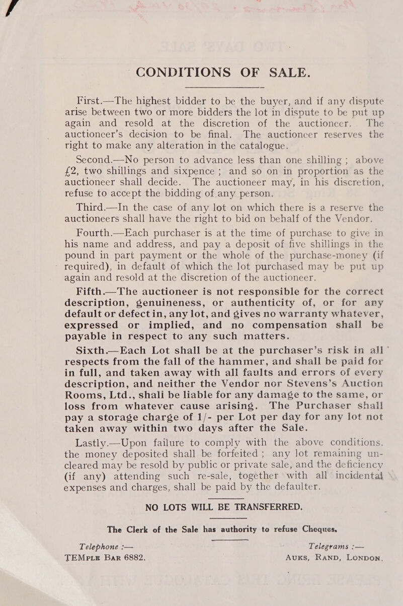 CONDITIONS OF SALE. First.—The highest bidder to be the buyer, and if any dispute arise between two or more bidders the lot in dispute to be put up again and resold at the discretion of the auctioneer. The auctioneer’s decision to be final. The auctioncer reserves the tight to make any alteration in the catalogue. Second.—No person to advance less than one shilling ; above £2, two shillings and sixpence ; and so on in proportion as the auctioneer shall decide. The auctioneer may, in his discretion, refuse to accept the bidding of any person. Third.—In the case of any lot on which there is a reserve the auctioneers shall have the right to bid on behalf of the Vendor. Fourth.—Each purchaser is at the time of purchase to give in his name and address, and pay a deposit of five shillings in the pound in part payment or the whole of the purchase-money (if ' required), in default of which the lot purchased may be put up again and resold at the discretion of the auctioneer. Fifth.—The auctioneer is not responsible for the correct description, genuineness, or authenticity of, or for any default or defectin, any lot, and gives no warranty whatever, expressed or implied, and no compensation shall be payable in respect to any such matters. Sixth.—Each Lot shall be at the purchaser’s risk in all” respects from the fall of the hammer, and shall be paid for in full, and taken away with all faults and errors of every description, and neither the Vendor nor Stevens’s Auction Rooms, Ltd., shali be liable for any damage to the same, or loss from whatever cause arising. The Purchaser shall pay a storage charge of 1/- per Lot per day for any lot not taken away within two days after the Sale. Lastly.—Upon failure to comply with the above conditions. the money deposited shall be forfeited; any lot remaining un- cleared may be resold by public or private sale, and the de ficiency (if any) attending such re-sale, together with all incidental expenses and charges, shall be paid by the defaulter. NO LOTS WILL BE TRANSFERRED. The Clerk of the Sale has authority to refuse Cheques, Telephone :— Telegrams :— TEMP tLe Bar 6882. Auks, Ranpb, Lonpbon,