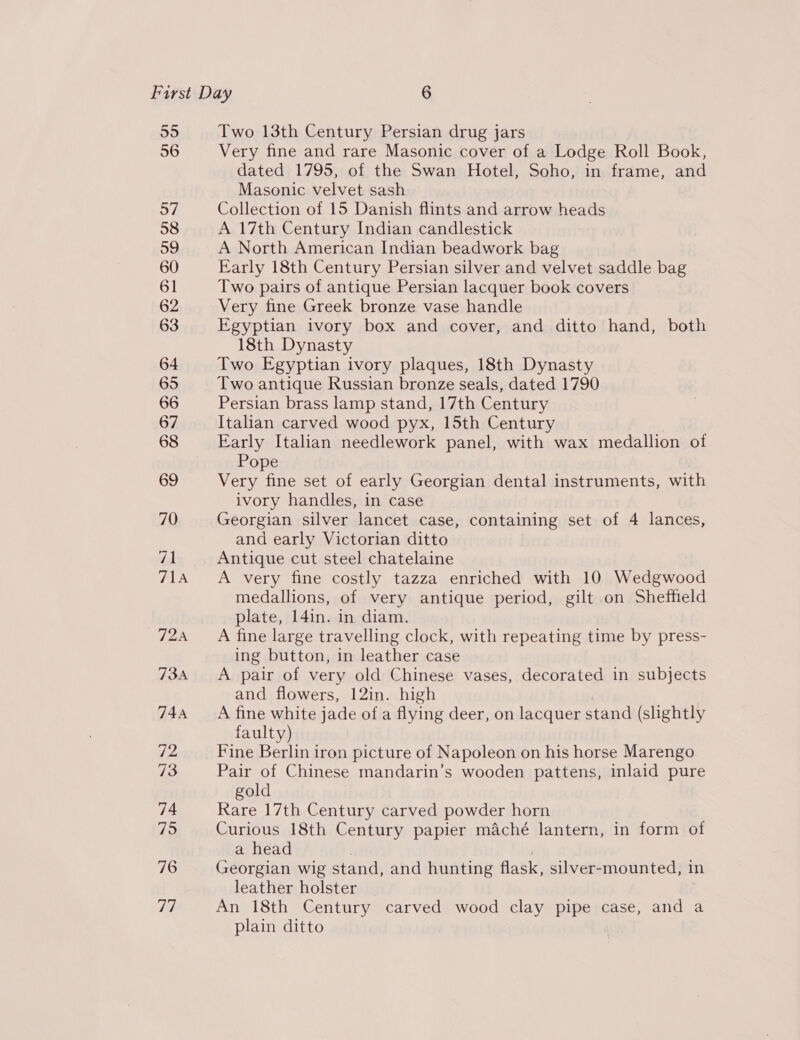 55 56 Two 13th Century Persian drug jars Very fine and rare Masonic cover of a Lodge Roll Book, dated 1795, of the Swan Hotel, Soho, in frame, and Masonic velvet sash Collection of 15 Danish flints and arrow heads A 17th Century Indian candlestick A North American Indian beadwork bag Early 18th Century Persian silver and velvet saddle bag Two pairs of antique Persian lacquer book covers Very fine Greek bronze vase handle Egyptian ivory box and cover, and ditto hand, both 18th Dynasty Two Egyptian ivory plaques, 18th Dynasty Two antique Russian bronze seals, dated 1790 Persian brass lamp stand, 17th Century Italian carved wood pyx, 15th Century Early Italian needlework panel, with wax medallion oi Pope Very fine set of early Georgian dental instruments, with ivory handles, in case Georgian silver lancet case, containing set of 4 lances, and early Victorian ditto Antique cut steel chatelaine A very fine costly tazza enriched with 10 Wedgwood medallions, of very antique period, gilt on Sheffield plate, 14in. in diam. A fine large travelling clock, with repeating time by press- ing button, in leather case A pair of very old Chinese vases, decorated in subjects and flowers, 12in. high A fine white jade of a flying deer, on lacquer stand (slightly faulty) Fine Berlin iron picture of Napoleon on his horse Marengo Pair of Chinese mandarin’s wooden pattens, inlaid pure gold Rare 17th Century carved powder horn Curious 18th Century papier maché lantern, in form of a head | ) Georgian wig stand, and hunting flask, silver-mounted, in leather holster An 18th Century carved wood clay pipe case, and a plain ditto