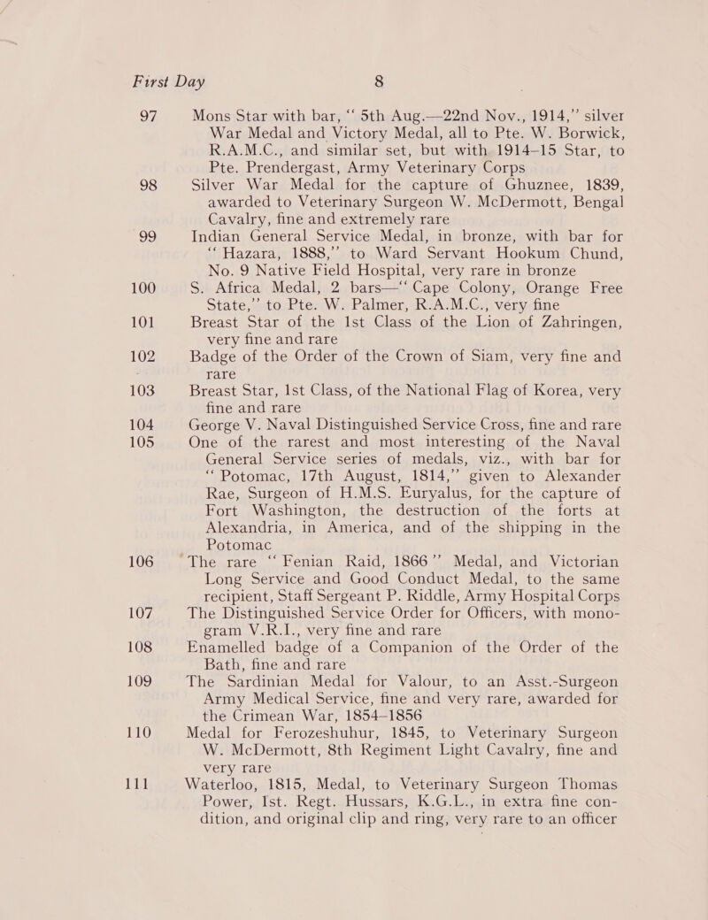 7 98 99 100 101 102 103 104 105 106 107 108 109 110 Jae Mons Star with bar, “‘ 5th Aug.—22nd Nov., 1914,” silver War Medal and Victory Medal, all to Pte. W. Borwick, R.A.M.C., and similar set, but with 1914-15 Star, to Pte. Prendergast, Army Veterinary Corps Silver War Medal for the capture of Ghuznee, 1839, awarded to Veterinary Surgeon W. McDermott, Bengal Cavalry, fine and extremely rare Indian General Service Medal, in bronze, with bar for ‘Hazara, 1888,’ to Ward Servant Hookum Chund, No. 9 Native Field Hospital, very rare in bronze S. Africa Medal, 2 bars—‘‘ Cape Colony, Orange Free State,’ to Pte. W. Palmer, R.A.M.C., very fine Breast Star of the Ist Class of the Lion of Zahringen, very fine and rare Badge of the Order of the Crown of Siam, very fine and rare Breast Star, Ist Class, of the National Flag of Korea, very fine and rare George V. Naval Distinguished Service Cross, fine and rare One of the rarest and most interesting of the Naval General Service series of medals, viz., with bar for “Potomac, 17th August, 1814,” given to Alexander Rae, Surgeon of H.M.S. Euryalus, for the capture of Fort Washington, the destruction of the forts at Alexandria, in America, and of the shipping in the Potomac The rare “‘ Fenian Raid, 1866”’ Medal, and Victorian Long Service and Good Conduct Medal, to the same recipient, Staff Sergeant P. Riddle, Army Hospital Corps The Distinguished Service Order for Officers, with mono- gram V.R.I., very fine and rare Enamelled badge of a Companion of the Order of the Bath, fine and rare The Sardinian Medal for Valour, to an Asst.-Surgeon Army Medical Service, fine and very rare, awarded for the Crimean War, 1854-1856 Medal for Ferozeshuhur, 1845, to Veterinary Surgeon W. McDermott, 8th Regiment Light Cavalry, fine and very rare Waterloo, 1815, Medal, to Veterinary Surgeon Thomas Power, Ist. Regt. Hussars, K.G.L., in extra fine con- dition, and original clip and ring, very rare to an officer