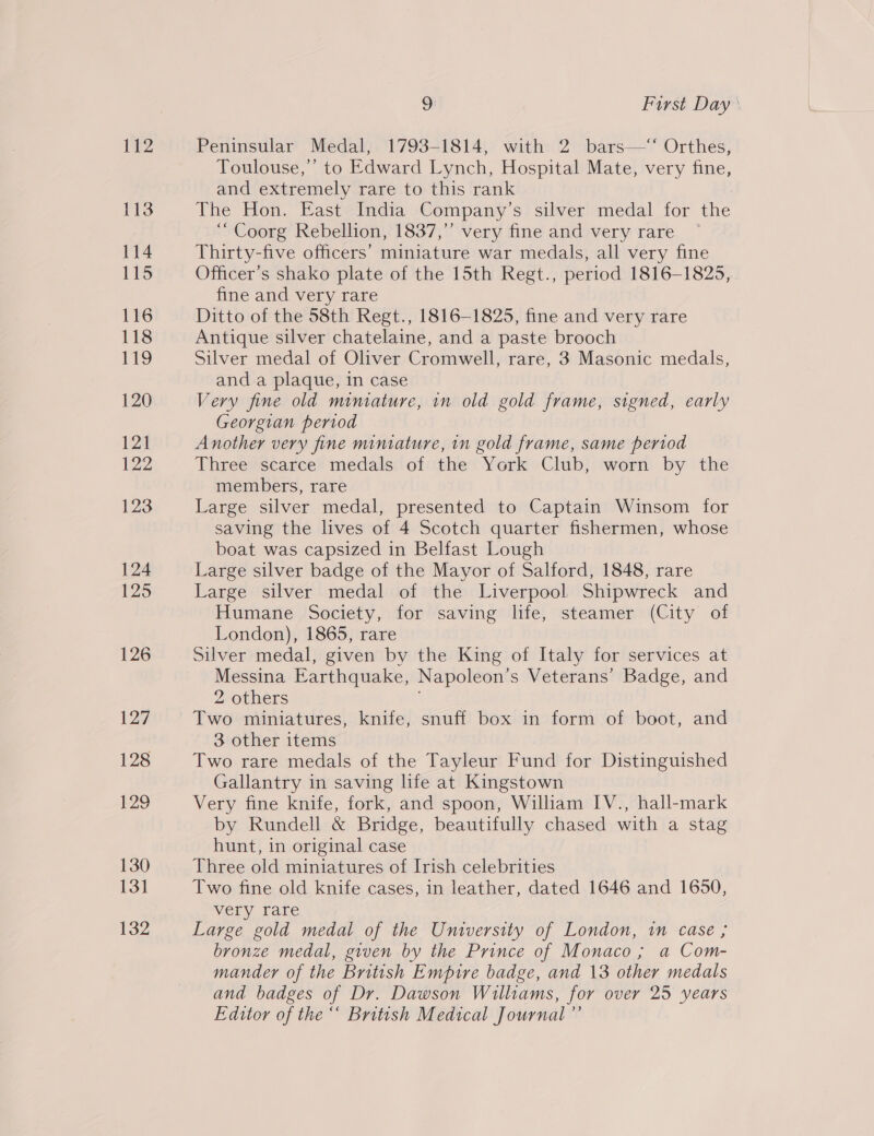112 113 114 115 116 118 ris 120 121 122 123 124 125 126 127 128 129 130 13] 132 9: First Day’ Peninsular Medal, 1793-1814, with 2 bars—‘‘ Orthes, Toulouse,’ to Edward Lynch, Hospital Mate, very fine, and extremely rare to this rank | The Hon. East India Company’s silver medal for the ‘“ Coorg Rebellion, 1837,’’ very fine and very rare Thirty-five officers’ miniature war medals, all very fine Officer’s shako plate of the 15th Regt., period 1816-1825, fine and very rare Ditto of the 58th Regt., 1816-1825, fine and very rare Antique silver chatelaine, and a paste brooch Silver medal of Oliver Cromwell, rare, 3 Masonic medals, and a plaque, in case Very fine old miniature, in old gold frame, signed, early Georgian period Another very fine miniature, in gold frame, same period Three scarce medals of the York Club, worn by the members, rare Large silver medal, presented to Captain Winsom for saving the lives of 4 Scotch quarter fishermen, whose boat was capsized in Belfast Lough Large silver badge of the Mayor of Salford, 1848, rare Large silver medal of the Liverpool Shipwreck and Humane Society, for saving life, steamer (City of London), 1865, rare Silver medal, given by the King of Italy for services at Messina Earthquake, Napoleon’s Veterans’ Badge, and 2 others Two miniatures, knife, snuff box in form of boot, and 3 other items Two rare medals of the Tayleur Fund for Distinguished Gallantry in saving life at Kingstown Very fine knife, fork, and spoon, William IV., hall-mark by Rundell &amp; Bridge, beautifully chased with a stag hunt, in original case Three old miniatures of Irish celebrities Two fine old knife cases, in leather, dated 1646 and 1650, very rare Large gold medal of the University of London, in case ; bronze medal, given by the Prince of Monaco; a Com- mander of the British Empire badge, and 13 other medals and badges of Dr. Dawson Williams, for over 25 years Editor of the“ British Medical Journal ”’