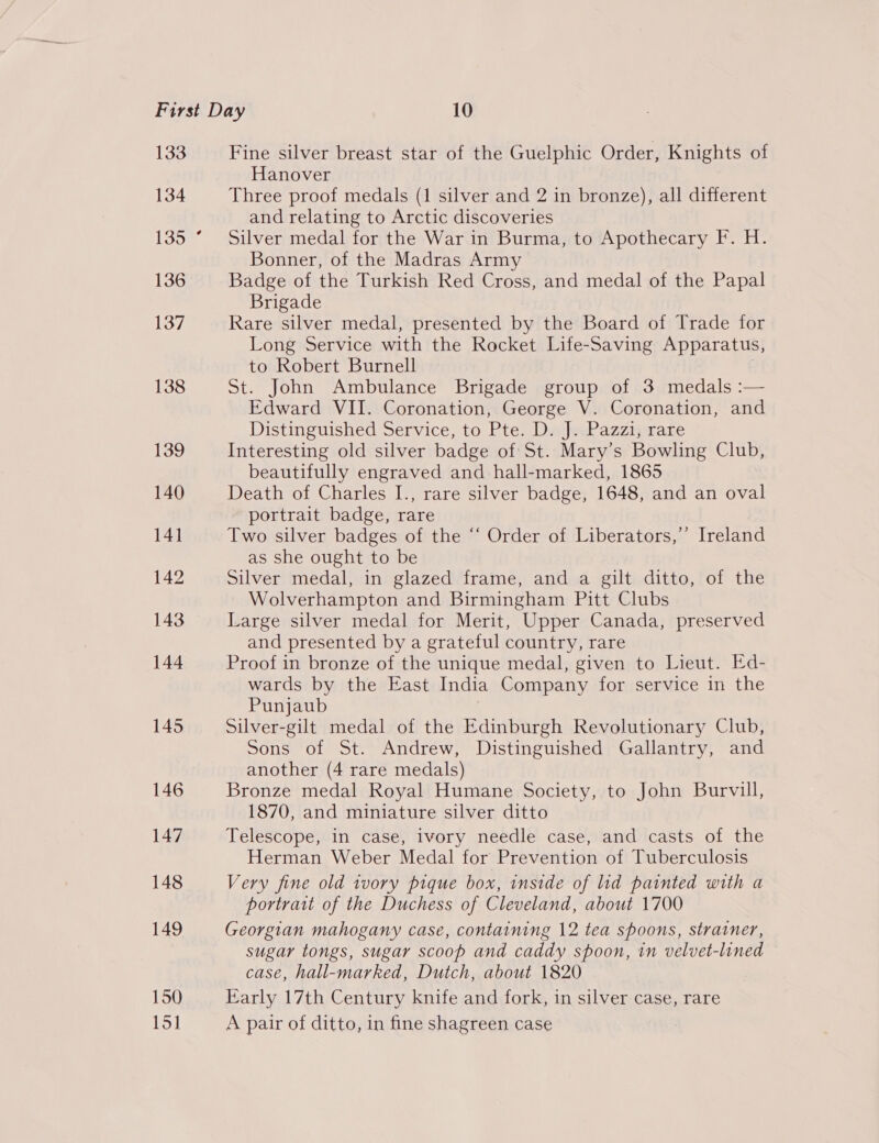 133 134 135 136 137 138 139 140 141 142 143 144 145 146 147 148 149 150 15] Fine silver breast star of the Guelphic Order, Knights of Hanover Three proof medals (1 silver and 2 in bronze), all different and relating to Arctic discoveries Silver medal for the War in Burma, to Apothecary F. H. Bonner, of the Madras Army Badge of the Turkish Red Cross, and medal of the Papal Brigade Rare silver medal, presented by the Board of Trade for Long Service with the Rocket Life-Saving Apparatus, to Robert Burnell | St. John Ambulance Brigade group of 3 medals :— Edward VII. Coronation, George V. Coronation, and Distinguished Service, to Pte: DajmPaaznware Interesting old silver badge of St. Mary’s Bowling Club, beautifully engraved and hall-marked, 1865 Death of Charles I., rare silver badge, 1648, and an oval portrait badge, rare Two silver badges of the “‘ Order of Liberators,’’ Ireland as she ought to be Silver medal, in glazed frame, and a gilt ditto, of the Wolverhampton and Birmingham Pitt Clubs Large silver medal for Merit, Upper Canada, preserved and presented by a grateful country, rare Proof in bronze of the unique medal, given to Lieut. Ed- wards by the East India Company for service in the Punjaub Silver-gilt medal of the Edinburgh Revolutionary Club, Sons of St. Andrew, Distinguished Gallantry, and another (4 rare medals) Bronze medal Royal Humane Society, to John Burvill, 1870, and miniature silver ditto Telescope, in case, ivory needle case, and casts of the Herman Weber Medal for Prevention of Tuberculosis Very fine old ivory pique box, inside of lid painted with a portrait of the Duchess of Cleveland, about 1700 Georgian mahogany case, containing 12 tea spoons, strainer, sugar tongs, sugar scoop and caddy spoon, in velvet-lined case, hall-marked, Dutch, about 1820 Early 17th Century knife and fork, in silver case, rare A pair of ditto, in fine shagreen case