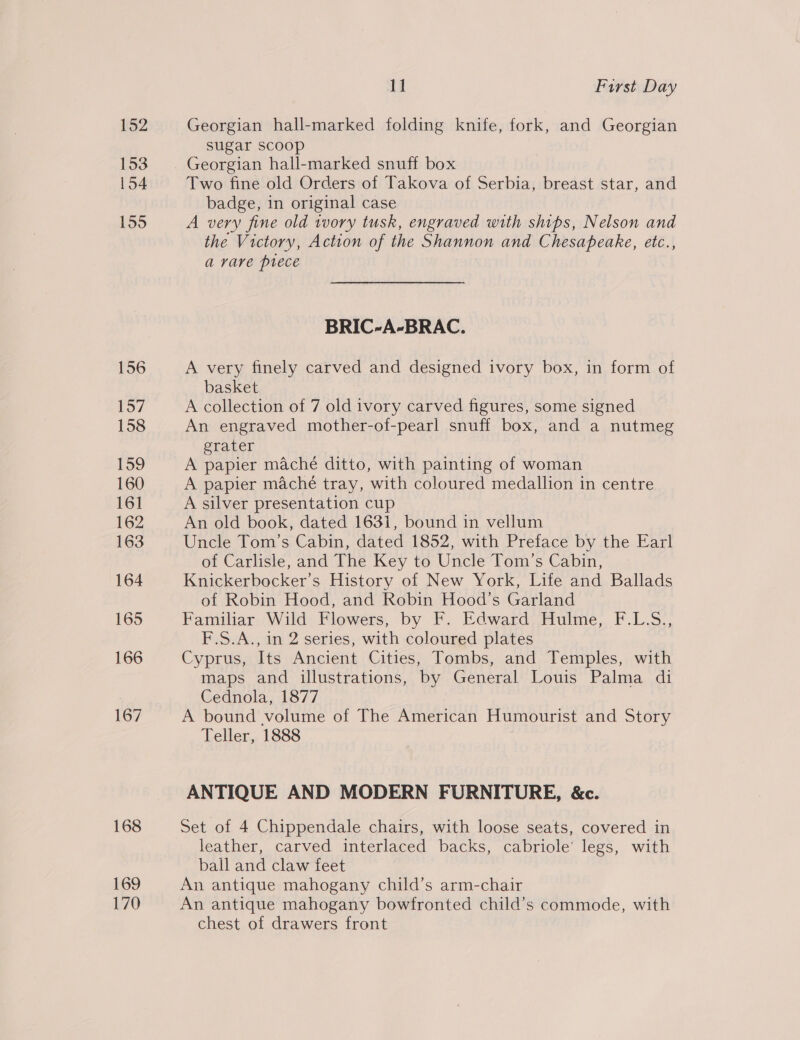152 153 154 155 156 157 158 159 160 161 162 163 164 165 166 167 168 169 170 11 First Day Georgian hall-marked folding knife, fork, and Georgian sugar Scoop Georgian hall-marked snuff box Two fine old Orders of Takova of Serbia, breast star, and badge, in original case A very fine old tvory tusk, engraved with ships, Nelson and the Victory, Action of the Shannon and Chesapeake, etc., a vare piece BRIC-A-BRAC. A very finely carved and designed ivory box, in form of basket A collection of 7 old ivory carved figures, some signed An engraved mother-of-pearl snuff box, and a nutmeg grater | A papier maché ditto, with painting of woman A papier maché tray, with coloured medallion in centre A silver presentation cup An old book, dated 1631, bound in vellum Uncle Tom’s Cabin, dated 1852, with Preface by the Earl of Carlisle, and The Key to Uncle Tom’s Cabin, Knickerbocker’s History of New York, Life and Ballads of Robin Hood, and Robin Hood’s Garland Familiar Wild Flowers, by F. Edward Hulme, F.L.S., F.S.A., in 2 series, with coloured plates Cyprus, Its Ancient Cities, Tombs, and Temples, with maps and illustrations, by General Louis Palma di Cednola, 1877 A bound volume of The American Humourist and Story Teller, 1888 ANTIQUE AND MODERN FURNITURE, &amp;c. Set of 4 Chippendale chairs, with loose seats, covered in leather, carved interlaced backs, cabriole’ legs, with ball and claw feet An antique mahogany child’s arm-chair An antique mahogany bowfronted child’s commode, with chest of drawers front