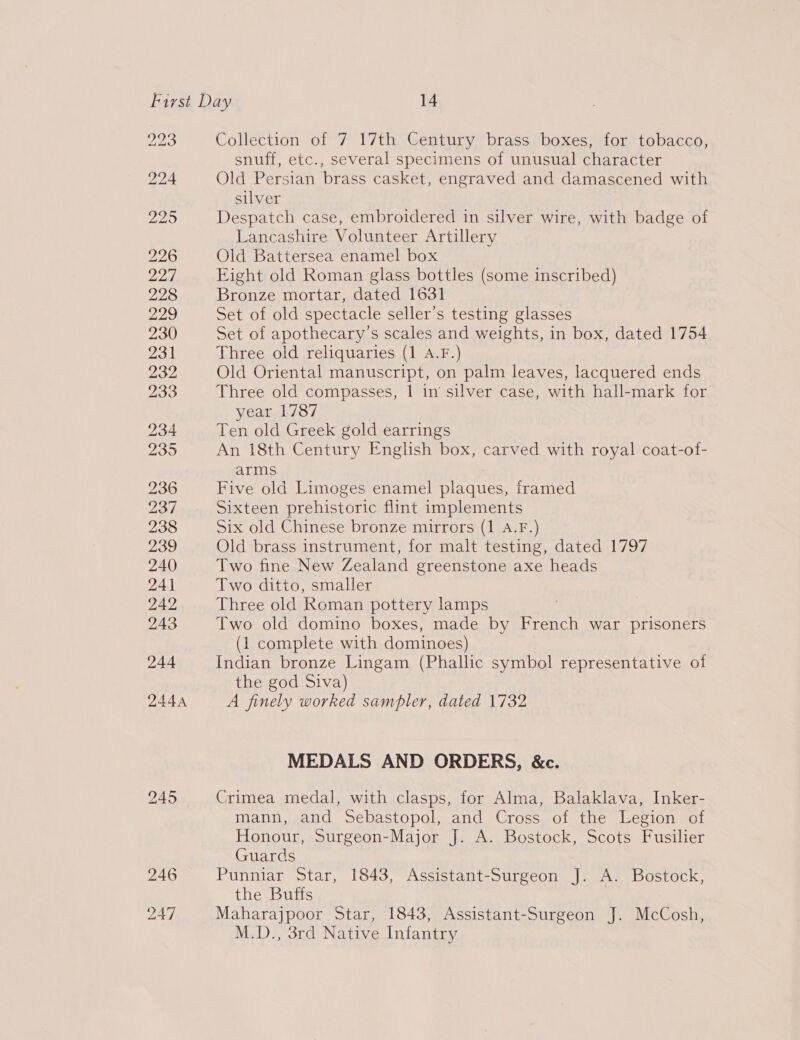 snuff, etc., several specimens of unusual character Old Persian brass casket, engraved and damascened with silver Despatch case, embroidered in silver wire, with badge of Lancashire Volunteer Artillery Old Battersea enamel box Eight old Roman glass bottles (some inscribed) Bronze mortar, dated 1631 Set of old spectacle seller’s testing glasses Set of apothecary’s scales and weights, in box, dated 1754 Three old reliquaries (1 A.F.) Old Oriental manuscript, on palm leaves, lacquered ends Three old compasses, | in silver case, with hall-mark for year 1787 | Ten old Greek gold earrings An 18th Century English box, carved with royal coat-of- arms Five old Limoges enamel plaques, framed Sixteen prehistoric flint implements Six old Chinese bronze mirrors (1 A.F.) Old brass instrument, for malt testing, dated 1797 Two fine New Zealand greenstone axe heads Two ditto, smaller Three old Roman pottery lamps Two old domino boxes, made by French war prisoners (1 complete with dominoes) Indian bronze Lingam (Phallic symbol representative of the god Siva) A finely worked sampler, dated 1732 MEDALS AND ORDERS, &amp;c. Crimea medal, with clasps, for Alma, Balaklava, Inker- mann, and Sebastopol, and Cross of the Legion of Honour, Surgeon-Major J. A. Bostock, Scots Fusilier Guards Punniar Star, 1843, Assistant-Surgeon J. A. Bostock, the Buffs Maharajpoor Star, 1843, Assistant-Surgeon J. McCosh, M.D., 3rd Native Infantry