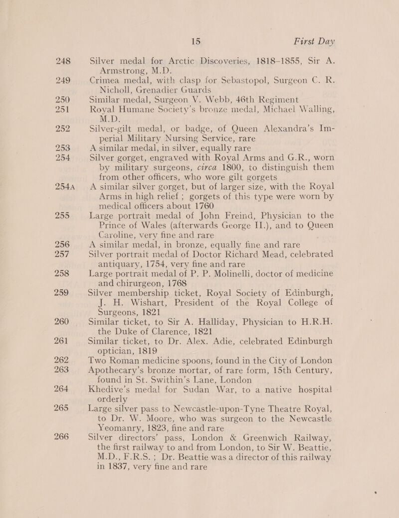 15 First Day Silver medal for Arctic Discoveries, 1818-1855, Sir A. Armstrong, M.D. Crimea medal, with clasp for Sebastopol, Surgeon C. R. Nicholl, Grenadier Guards Similar medal, Surgeon V. Webb, 46th Regiment Royal Humane Society's bronze medal, Michael Walling, M.D. Silver-gilt medal, or badge, of Queen Alexandra’s Im- perial Military Nursing Service, rare A similar medal, in silver, equally rare Silver gorget, engraved with Royal Arms and G.R., worn by military surgeons, circa 1800, to distinguish them from other officers, who wore gilt gorgets A similar silver gorget, but of larger size, with the Royal Arms in high relief ; gorgets of this type were worn by medical officers about 1760 Large portrait medal of John Freind, Physician to the Prince of Wales (afterwards George II.), and to Queen Caroline, very fine and rare A similar medal, in bronze, equally fine and rare Silver portrait medal of Doctor Richard Mead, celebrated antiquary, 1754, very fine and rare Large portrait medal of P. P. Molinelli, doctor of medicine and chirurgeon, 1768 Silver membership ticket, Royal Society of Edinburgh, J. H. Wishart, President of the Royal College oi Surgeons, 1821 Similar ticket, to Sir A. Halliday, Physician to H.R.H. the Duke of Clarence, 1821 Similar ticket, to Dr. Alex. Adie, celebrated Edinburgh optician, 1819 : Two Roman medicine spoons, found in the City of London Apothecary’s bronze mortar, of rare form, 15th Century, found in St. Swithin’s Lane, London Khedive’s medal for Sudan War, to a native hospital orderly Large silver pass to Newcastle-upon-Tyne Theatre Royal, to Dr. W. Moore, who was surgeon to the Newcastle Yeomanry, 1823, fine and rare silver directors’ pass, London &amp; Greenwich Railway, the first railway to and from London, to Sir W. Beattie, M.D., F.R.S.; Dr. Beattie was a director of this railway in 1837, very fine and rare