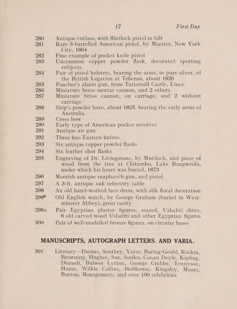 280 281 282 283 284 2895 286 287 288 289 290 291 292 293 294 295 296 297 298 299* 299A 300 7 First Day Antique cutlass, with flintlock pistol in hilt Rare 3-barrelled American pistol, by Marster, New York City, 1864 Fine example of pocket knife pistol Uncommon copper powder flask, decorated sporting subjects Pair of pistol holsters, bearing the arms, in pure silver, of the British Legation at Teheran, about 1820 Poacher’s alarm gun, from Tattersall Castle, Lincs. Miniature brass mortar cannon, and 2 others Miniature brass cannon, on carriage, and 2 without carriage Ship’s powder horn, about 1825, bearing the early arms of Australia Cross bow Early type of American pocket revolver Antique air gun Three fine Eastern knives Six antique copper powder flasks Six leather shot flasks Engraving of Dr. Livingstone, by Murdoch, and piece of wood from the tree at Chitambo, Lake Bangweolo, under which his heart was buried, 1873 Moorish antique snaphanch gun, and pistol A 3-ft. antique oak refectory table An old hand-worked lace dress, with silk floral decoration Old English watch, by George Graham (buried in West- minster Abbey), great rarity Pair Egyptian plaster figures, seated, Ushabti ditto, 6 old carved wood Ushabti and other Egyptian figures Pair of well-modelled bronze figures, on circular bases 301 Browning, Hughes, Sue, Smiles, Conan Doyle, Kipling, Disraeli, Bulwer Lytton, George Crabbe, Tennyson, Hume, Wilkie Collins, Hobhouse, Kingsley, Moore, Burton, Montgomery, and over 100 celebrities