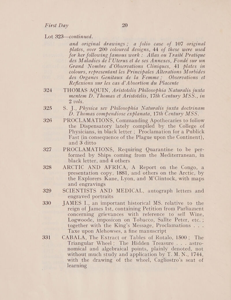 324 325 326 327 328 329 330 331 and original drawings ; a folio case of 107 original plates, over 200 coloured designs, 44 of these were used for her following famous work: Atlas ou Traité Pratique des Maladtes de l Uterus et de ses Annexes, Fondé sur un Grand Nombre d’Observations Cliniques, 41 plates in colours, representant les Principales Alterations Morbides des Organes Gemtaux de la Femme; Observations et Reflexions sur les cas d’ Absortion du Placente THOMAS AQUIN, Avistotelis Philosophia Naturalis juxta mentem D. Thomas et Aristotelis, 17th Century MSS., in 2 vols. S. J., Physica sev Philosopma Naturalis quxta doctrinam D. Thomas compendtose explanata, 17th Century MSS. PROCLAMATIONS, Commanding Apothecaries to follow the Dispensatory lately compiled by the College of Physicians, in black letter ; Proclamation for a Publick Fast (in consequence of the Plague upon the Continent), and 3 ditto PROCLAMATIONS, Requiring Quarantine to be per- formed by Ships coming from the Mediterranean, in black letter, and 4 others ARG@TIG AND TALK IC Ami ise Neports oumiie wCongo, a presentation copy, 1881, and others on the Arctic, by the Explorers Kane, Lyon, and M’Clintock, with maps and engravings SCLENTISIS, AND MEDICAL. autcorapa vletters sand engraved portraits JAMES I., an important historical MS. relative to the reign of James Ist, containing Petition from Parhament concerning grievances with reference to sell Wine, Logwoode, imposicon on Tobacco, Sallte Peter, etc. ; together with the King’s Message, Proclamations .. . Taxe upon Alehowses, a fine manuscript CABALA, The Extract or Tables of Rotalo, 1500; “The Triangular Wheel; The Hidden Treasure . . . astro- nomical and algebraical points, plainly denoted, not without much study and application by T. M.N., 1744, with the drawing of the wheel, Cagliostro’s seat of learning