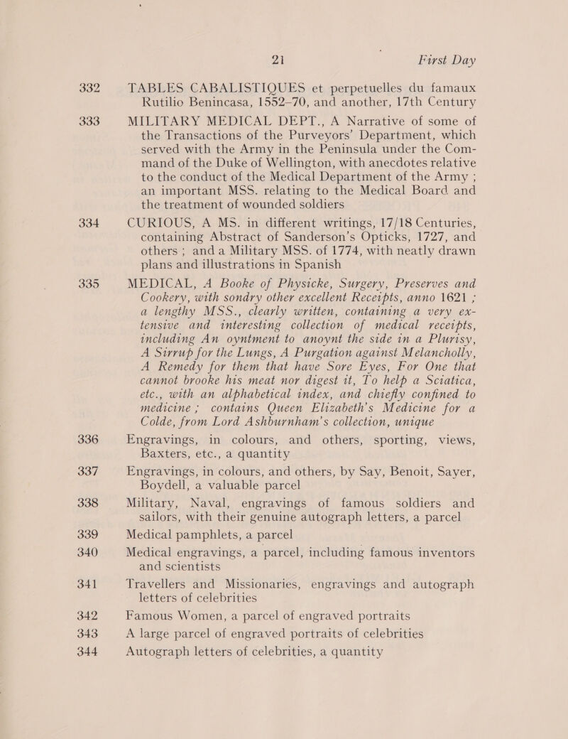 334 335 336 337 338 339 340 341 342 343 344 21 | First Day TABLE SrCABALISTIOUES :etperpetuellescdusiamaux Rutilio Benincasa, 1552-70, and another, 17th Century MILITARY MEDICAL DEPT., A Narrative of some of the Transactions of the Purveyors’ Department, which served with the Army in the Peninsula under the Com- mand of the Duke of Wellington, with anecdotes relative to the conduct of the Medical Department of the Army ; an important MSS. relating to the Medical Board and the treatment of wounded soldiers CURIOUS, A MS. in different writings, 17/18 Centuries, containing Abstract of Sanderson’s Opticks, 1727, and others ; anda Military MSS. of 1774, with neatly drawn plans and illustrations in Spanish MEDICAL, A Booke of Physicke, Surgery, Preserves and Cookery, with sondry other excellent Receipts, anno 1621 ; a lengthy MSS., clearly written, containing a very ex- tensive and interesting collection of medical receipts, including An oyntment to anoynt the side in a Plurisy, A Stirrup for the Lungs, A Purgation against Melancholly, A Remedy for them that have Sore Eyes, For One that cannot brooke his meat nor digest tt, To help a Sciatica, etc., with an alphabetical index, and chiefly confined to medicine ; contains Queen Elizabeth's Medicine for a Colde, from Lord Ashburnham’s collection, unique Engravings, in colours, and others, sporting, views, Baxters, etc., a quantity Engravings, in colours, and others, by Say, Benoit, Sayer, Boydell, a valuable parcel Military, Naval, engravings of famous soldiers and sailors, with their genuine autograph letters, a parcel Medical pamphlets, a parcel Medical engravings, a parcel, including famous inventors and scientists Travellers and Missionaries, engravings and autograph letters of celebrities Famous Women, a parcel of engraved portraits A large parcel of engraved portraits of celebrities Autograph letters of celebrities, a quantity