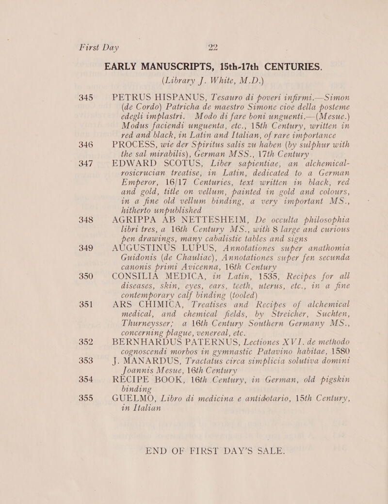 345 346 347 348 349 350 351 352 353 3504 355 EARLY MANUSCRIPTS, 15th-17th CENTURIES. (Library J. White, M.D.) PETRUS HISPANUS, Tesauro di povert infirmt.—Simon (de Cordo) Patricha de maestro Simone cioe della posteme edeght implastrt1. Modo di fare bon unguenti.—(Mesue.) Modus faciendi unguenta, etc., 15th Century, written in ved and black, in Latin and Italian, of rare importance PROCESS, wie der Spiritus salis zu haben (by sulphur with the sal mirabilis), German MSS., 17th Century EDWARD SCOTUS, Liber sapientiae, an alchemical- vosicrucian treatise, in Latin, dedicated to a German Emperor, 16/17 Centuries, text written in black, red and gold, title on vellum, painted in gold and colours, in a fine old vellum binding, a very important MS., hitherto unpublished AGRIPPA AB NETTESHEIM, De occulta philosopa libri tres, a 16th Century MS., with 8 large and curious pen drawings, many cabalistic tables and signs AUGUSTINUS LUPUS, Annotationes super anathomtia Guidonts (de Chauliac), Annotationes super fen secunda canonis primi Avicenna, 16th Century CONSITEA. MEDICA, 17 Latin, 1535, .Rectpes jor all diseases, Skin, eyes, ears, teeth, uterus, etc., in a fine contemporary calf binding (tooled) ARS CHIMICA, Treatises and Recipes of alchemical medical, and chemical fields, by Streicher, Suchten, Thurneysser; a 16th Century Southern Germany MS., concerning plague, venereal, etc. BERNHARDUS PATERNUS, Lectiones XVI. de methodo cognoscendt morbos in gymnastic Patavino habitae, 1580 J. MANARDUS, Tractatus circa simplicia solutiva domint Joannts Mesue, 16th Century RECIPE BOOK, 16th Century, in German, old pigskin binding GUELMO, Libro dt medicina e antidotario, 15th Century, in Italian ND FOU hSDN Yeo on one