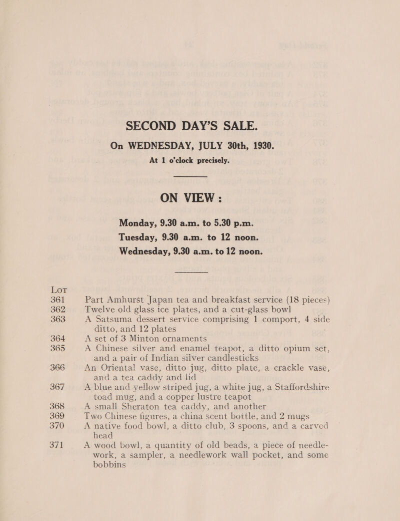 Lot 361 362 363 364 365 366 367 368 369 370 371 SECOND DAY’S SALE. On WEDNESDAY, JULY 30th, 1930. At 1 o'clock precisely. ON VIEW : Monday, 9.30 a.m. to 5.30 p.m. Tuesday, 9.30 a.m. to 12 noon. Wednesday, 9.30 a.m. to 12 noon. Part Amhurst Japan tea and breakfast service (18 pieces) Twelve old glass ice plates, and a cut-glass bowl A Satsuma dessert service comprising | comport, 4 side ditto, and 12 plates A set of 3 Minton ornaments A Chinese silver and enamel teapot, a ditto opium set, and a pair of Indian silver candlesticks An Oriental vase, ditto jug, ditto plate, a crackle vase, and a tea caddy and lid A blue and yellow striped jug, a white jug, a Staffordshire toad mug, and a copper lustre teapot A small Sheraton tea caddy, and another Two Chinese figures, a china scent bottle, and 2 mugs A native food bowl, a ditto club, 3 spoons, and a carved head | A wood bowl, a quantity of old beads, a piece of needle- work, a sampler, a needlework wall pocket, and some bobbins :