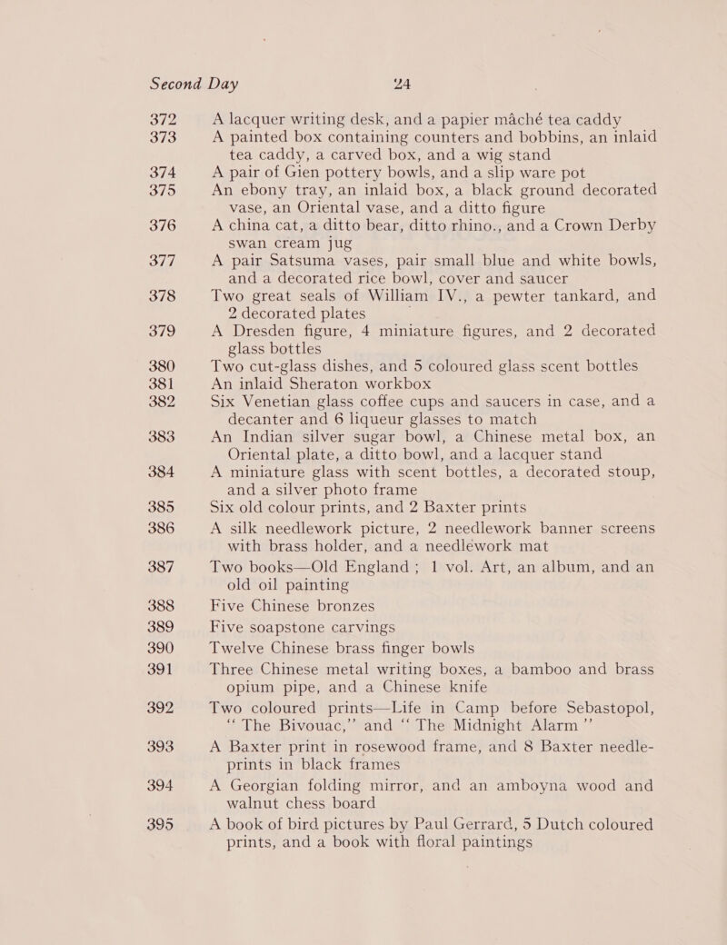 372 373 374 3795 376 377 378 379 380 381 382 383 384 385 386 387 388 389 390 391 392 393 394 395 A lacquer writing desk, and a papier maché tea caddy A painted box containing counters and bobbins, an inlaid tea caddy, a carved box, and a wig stand A pair of Gien pottery bowls, and a slip ware pot An ebony tray, an inlaid box, a black ground decorated vase, an Oriental vase, and a ditto figure A china cat, a ditto bear, ditto rhino., and a Crown Derby swan cream jug A pair Satsuma vases, pair small blue and white bowls, and a decorated rice bowl, cover and saucer Two great seals of William IV., a pewter tankard, and 2 decorated plates A Dresden figure, 4 miniature figures, and 2 decorated glass bottles Two cut-glass dishes, and 5 coloured glass scent bottles An inlaid Sheraton workbox Six Venetian glass coffee cups and saucers in case, and a decanter and 6 liqueur glasses to match An Indian silver sugar bowl, a Chinese metal box, an Oriental plate, a ditto bowl, and a lacquer stand A miniature glass with scent bottles, a decorated stoup, and a silver photo frame Six old colour prints, and 2 Baxter prints A silk needlework picture, 2 needlework banner screens with brass holder, and a needlework mat Two books—Old England; 1 vol. Art, an album, and an old oil painting Five Chinese bronzes Five soapstone carvings Twelve Chinese brass finger bowls Three Chinese metal writing boxes, a bamboo and brass opium pipe, and a Chinese knife Two coloured prints—Life in Camp before Sebastopol, “ The Bivouac,’’ and ‘“ The Midnight Alarm ”’ A Baxter print in rosewood frame, and 8 Baxter needle- prints in black frames A Georgian folding mirror, and an amboyna wood and walnut chess board A book of bird pictures by Paul Gerrard, 5 Dutch coloured prints, and a book with floral paintings