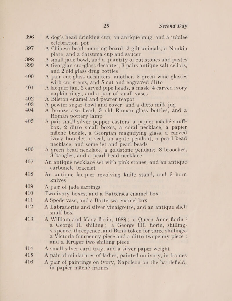 396 397 398 399 400 401 402 403 404 405 406 407 408 409 410 411 412 413 414 A415 416 25 Second Day A dog’s head drinking cup, an antique mug, and a jubilee celebration pot A Chinese bead counting board, 2 gilt animals, a Nankin plate, and a Satsuma cup and saucer A small jade bewl, and a quantity of cut stones and pastes A Georgian cut-glass decanter, 3 pairs antique salt cellars, and 2 old glass drug bottles A pair cut-glass decanters, another, 5 green wine glasses with cut stems, and 5 cut and engraved ditto A lacquer fan, 2 carved pipe heads, a mask, 4 carved ivory napkin rings, and a pair of small vases A Bilston enamel and pewter teapot A pewter sugar bowl and cover, and a ditto milk jug A bronze axe head, 5 old Roman glass bottles, and a Roman pottery lamp A pair small silver pepper castors, a papier maché snuff- box, 2 ditto small boxes, a coral necklace, a papier maché buckle, a Georgian magnifying glass, a carved ivory bracelet, a seal, an agate pendant, a pearl bead necklace, and some jet and pearl beads A green bead necklace, a goldstone pendant, 3 brooches, 3 bangles, and a pearl bead necklace An antique necklace set with pink stones, and an antique carbuncle bracelet An antique lacquer revolving knife stand, and 6 horn knives A pair of jade earrings Two ivory boxes, and a Battersea enamel box A Spode vase, and a Battersea enamel box A Labradorite and silver vinaigrette, and an antique shell snuff-box A William and Mary florin, 1689; a Queen Anne florin » a George II. shilling; a George III. florin, shilling: sixpence, threepence, and Bank token for three shillings, a Victoria fourpenny piece and a ditto twopenny piece ; and a Kruger two shilling piece A small silver card tray, and a silver paper weight A pair of miniatures of ladies, painted on ivory, in frames A pair of paintings on ivory, Napoleon on the battlefield, in papier maché frames