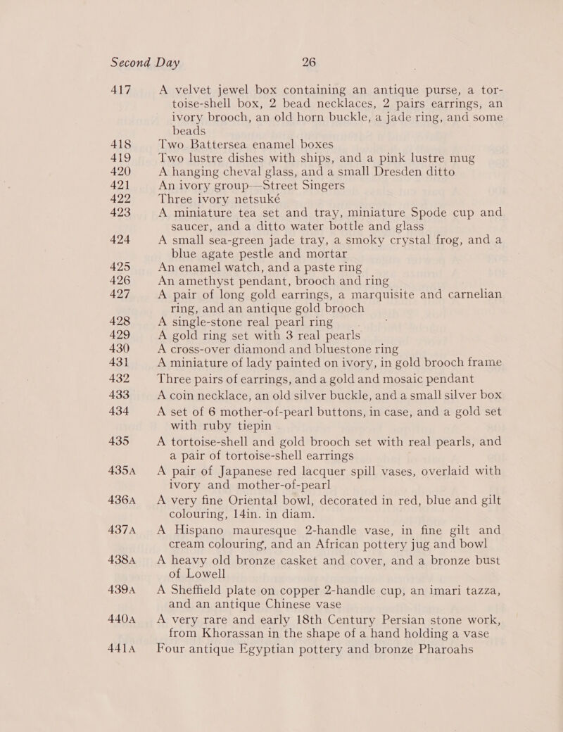 417 A velvet jewel box containing an antique purse, a tor- toise-shell box, 2 bead necklaces, 2 pairs earrings, an ivory brooch, an old horn buckle, a jade ring, and some beads Two Battersea enamel boxes Two lustre dishes with ships, and a pink lustre mug A hanging cheval glass, and a small Dresden ditto An ivory group-——Street Singers Three ivory netsuké A miniature tea set and tray, miniature Spode cup and saucer, and a ditto water bottle and glass A small sea-green jade tray, a smoky crystal frog, and a blue agate pestle and mortar An enamel watch, and a paste ring An amethyst pendant, brooch and ring A pair of long gold earrings, a marquisite and carnelian ring, and an antique gold brooch A single-stone real pearl ring A gold ring set with 3 real pearls A cross-over diamond and bluestone ring A miniature of lady painted on ivory, in gold brooch frame Three pairs of earrings, and a gold and mosaic pendant A coin necklace, an old silver buckle, and a small silver box A set of 6 mother-of-pearl buttons, in case, and a gold set with ruby tiepin A tortoise-shell and gold brooch set with real pearls, and a pair of tortoise-shell earrings A pair of Japanese red lacquer spill vases, overlaid with ivory and mother-of-pearl A very fine Oriental bowl, decorated in red, blue and gilt colouring, 14in. in diam. A Hispano mauresque 2-handle vase, in fine gilt and cream colouring, and an African pottery jug and bowl A heavy old bronze casket and cover, and a bronze bust of Lowell A Sheffield plate on copper 2-handle cup, an imari tazza, and an antique Chinese vase A very rare and early 18th Century Persian stone work, from Khorassan in the shape of a hand holding a vase Four antique Egyptian pottery and bronze Pharoahs