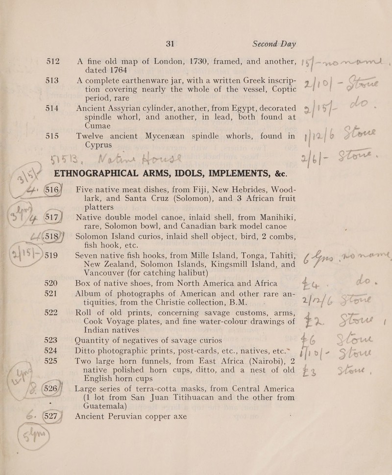 512 513 sia) &amp; | ® e . 4(518)) 520 521 31 Second Day dated 1764 A complete earthenware jar, with a written Greek inscrip- tion covering nearly the whole of the vessel, Coptic period, rare Ancient Assyrian cylinder, another, from Egypt, decorated spindle whorl, and another, in lead, both found at Cumae Twelve ancient Mycenzan spindle whorls, found in Cyprus d . Five native meat dishes, from Fiji, New Hebrides, Wood- lark, and Santa Cruz (Solomon), and 3 African fruit platters | Native double model canoe, inlaid shell, from Manihiki, rare, Solomon bowl, and Canadian bark model canoe Solomon Island curios, inlaid shell object, bird, 2 combs, fish hook, etc. Seven native fish hooks, from Mille Island, Tonga, Tahiti, New Zealand, Solomon Islands, Kingsmill Island, and Vancouver (for catching halibut) Box of native shoes, from North America and Africa Album of photographs of American and other rare an- tiquities, from the Christie collection, B.M. Roll of old prints, concerning savage customs, arms, Cook Voyage plates, and fine water-colour drawings of Indian natives Quantity of negatives of savage curios Ditto photographic prints, post-cards, etc., natives, etc.~ Two large horn funnels, from East Africa. (Nairobi), 2 native polished horn cups, ditto, and a nest of old English horn cups Large series of terra-cotta masks, from Central America (1 lot from San Juan Titihuacan and the other from Guatemala) Ancient Peruvian copper axe