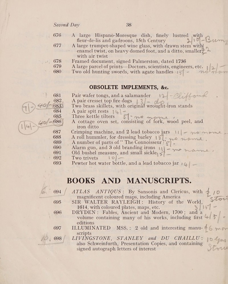 , 676 677 678 679 680 A large Hispano-Moresque dish, finely lustred with _ fleur-de-lis and gadroons, 15th Century u \ z \ A large trumpet-shaped wine glass, with drawn stem with] , enamel twist, on heavy domed foot, and a ditto, smaller; with air twist Framed document, signed Palmerston, dated 1736 | A large parcel of prints—Doctors, scientists, see etc. 1/2 Two old hunting swords, with agate handles » ( wae Lh 7) OBSOLETE IMPLEMENTS, &amp;c. Pair wafer tongs, and a salamander A pair cresset top fire dogs , Two brass skillets, with original sie rags iron stands A pair spit rests }&amp;}- Three kettle tilters £ be WA wn A cottage oven set, conecine of fork, “wood peel, and iron ditto Crimping machine, and 2: lead tobacco ]j Jars Mtl = meme A roll hummler, for dressing barley 1a] - 5 i didi A number of parts of ‘‘ The Connoisseur ae : Alarm gun, and 3 old branding irons Y= ‘ Old bushel measure, and small sickle, Two trivets )o/ — Pewter hot water bottle, and a lead tobacco jar ; y, | Wer _— ATLAS ANTIQUS: By Sansonis and Clericus, with 4 10 magnificent coloured maps, including America Me tH SUR WAT BR IRA YLEPITGEHS te Fistory once Mee x | 1614, with coloured plates, maps, etc. al Bs DRYDEN : Fables, Ancient and Modern, 1700 ; ane a nee volume containing many of his works, including first &amp;/ 3 editions | ILLUMINATED MSS.: 2 old and interesting manu-# yw ow scripts i LIVINGSTONE, STANLEY Sand DU “CHAITLLI Otis also Schweinfurth, Presentation Copies, and containing ~ signed autograph letters of interest Pst