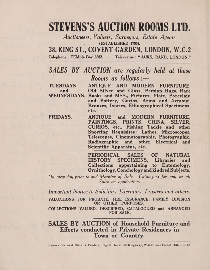 STEVENS’S AUCTION ROOMS LTD. ess ae Valuers, Surveyors, Estate Agents (ESTABLISHED 1760). 38, KING ST., COVENT GARDEN, LONDON, W.C.2 Telephone : TEMple (ie 6882. Telegrams : “ AUKS, RAND, LONDON.” SALES BY AUCTION are regularly held at these Rooms as follows :— TUESDAYS ANTIQUE AND MODERN FURNITURE and - Old Silver and Glass, Persian Rugs, Rare WEDNESDAYS. Books and MSS., Pictures, Plate, Porcelain and Pottery, Curios, Arms and Armour, Bronzes, Ivories, Ethnographical Specimens, etc. FRIDAYS. ANTIQUE and MODERN FURNITURE, PAINTINGS, PRINTS, CHINA, SILVER, CURIOS, etc., Fishing Tackle and other Sporting Requisites; Lathes, Microscopes, Telescopes, Cinematographic, Photographic, Radiographic and other Electrical and Scientific Apparatus, etc. PERIODICAL SALES OF NATURAL HISTORY SPECIMENS, Libraries and Collections appertaining to Entomology, Ornithology, Conchology and kindred Subjects. On view day prior to and Morning of Sale. Catalogues for any or all Sales on application. Important Notice to Solicitors, Executors, Trustees and others. VALUATIONS FOR PROBATE, FIRE INSURANCE, FAMILY DIVISION OR OTHER PURPOSES. COLLECTIONS VALUED, DESCRIBED, CATALOGUED and ARRANGED ' FOR SALE. SALES BY AUCTION of Household Furniture and Effects conducted in Private Residences in Town or Country. Rippie, Smit &amp; Durrus, Printers, Regent House, 89 Kingsway, W.C.2; and Forest Hill, $.E.23